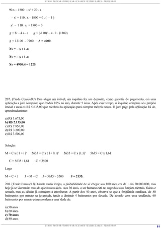 CURSO PREPARATÓRIO PARA EXAMES VESTIBULARES - TERCEIRÃO



   90.x – 1800 – x2 + 20 . x

     – x2 + 110 . x – 1800 = 0 . ( – 1 )

    x2 – 110 . x + 1800 = 0

    = b2 – 4 a . c     = (-110)2 – 4 . 1 . (1800)

    = 12100 – 7200         = 4900

   Xv = –  : 4 .a

   Xv = –  : 4 .a

   Xv = 4900:4 = 1225.




207. (Trade Census/RJ) Para alugar um imóvel, um inquilino fez um depósito, como garantia de pagamento, em uma
aplicação a juro composto que rendeu 10% ao ano, durante 5 anos. Após esse tempo, o inquilino comprou seu próprio
imóvel e usou os R$ 5.635,00 que recebeu da aplicação para comprar móveis novos. O juro pago pela aplicação foi de,
aproximadamente:

a) R$ 1.675,00
b) R$ 2.135,00
c) R$ 2.850,00
d) R$ 3.200,00
e) R$ 3.500,00


Solução:

M = C x ( 1 + i )n    5635 = C x ( 1+ 0,1)5      5635 = C x (1,1)5   5635 = C x 1,61

   C = 5635 : 1,61       C = 3500

Logo:

M=C+J           J=M–C          J = 5635 – 3500        J = 2135.

208. (Trade Census/RJ) Durante muito tempo, a probabilidade de se chegar aos 100 anos era de 1 em 20.000.000, mas
hoje já se vive muito mais do que nossos avós. Aos 30 anos, o ser humano está no auge das suas funções mentais, físicas e
sexuais, mas as células já começam a envelhecer. A partir dos 40 anos, observa-se que a freqüência cardíaca, de 80
batimentos por minuto na juventude, tende a diminuir 4 batimentos por década. De acordo com essa tendência, 68
batimentos por minuto correspondem a uma idade de:

a) 50 anos
b) 60 anos
c) 70 anos
d) 80 anos

                                CURSO PREPARATÓRIO PARA EXAMES VESTIBULARES - TERCEIRÃO                                     61
 