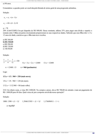 CURSO PREPARATÓRIO PARA EXAMES VESTIBULARES - TERCEIRÃO

e) 90 anos.

Comentários: a questão pode ser resolvida pela fórmula do termo geral de uma progressão aritmética.

Solução:

 a n  a1  ( n  1).r


a n  40  ( 4  1).10

an = 70
209. (Unb/CESPE) Um pai dispunha de R$ 800,00. Desse montante, utilizou 35% para pagar uma dívida e repartiu o
restante entre 3 filhos em partes inversamente proporcionais às suas respectivas idades. Sabendo que seus filhos têm 3, 8 e
12 anos de idade, conclui-se que o filho mais novo recebeu

a) R$ 360,00
b) R$ 320,00
c) R$ 280,00
d) R$ 120,00
e) R$ 80,00


Solução:

1   1    1
  x x    x  520
3   8   12                 8.x + 3.x + 2.x = 12480      13.x = 12480

   x = 12480 : 13        x = 960 (parâmetro)

Logo:

1/3.x = 1/3 . 960 = 320 (mais novo);

1/8.x = 1/8 . 960 = 120 (do meio);

1/12.x = 1/12.960 = 80 (mais velho).

210. Um objeto custa, a vista, R$ 2.000,00. Na compra a prazo, dá-se R$ 700,00 de entrada e mais um pagamento de
R$ 1.800,00 para 60 dias. Qual a taxa de juro composto envolvida nessa operação?

Solução:

1800: 1300 = (1 + 1)2      1,384615385 = (1 + 1)2       1,176696811 – 1 = i

     i = 0,1767




                                CURSO PREPARATÓRIO PARA EXAMES VESTIBULARES - TERCEIRÃO                                       62
 