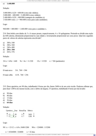 CURSO PREPARATÓRIO PARA EXAMES VESTIBULARES - TERCEIRÃO

e)    1.440.000

Solução:

3.000.000 x 0,20 = 600.00 (votos não válidos);
3.000.000 – 600.000 = 2.400.000 (votos válidos);
2.400.000 x 0,20 = 480.000 (vantagem do candidato x);
1.920.000 votos : 2 = 960.000 (votos para cada candidato);

Logo:

960.000 + 480.000 = 1.440.000 votos para o candidato x.

214. Dois bebês com idades de 3 e 6 meses pesam, respectivamente, 6 e 18 quilogramas. Pretende-se dividir uma ração
de 640 calorias, diretamente proporcional às suas idades e inversamente proporcional aos seus pesos. Qual dos seguintes
pares de valores de calorias representa esta divisão?

a)    300 e 340
b)    280 e 360
c)    240 e 400
d)    256 e 384
e)    264 e 376

Solução:

3/6 x + 6/8x = 640     9x + 6x = 11.520       15x = 11520    x = 768 (parâmetro)

Logo:

O mais novo       3/6 . 768 = 384

O mais velho      6/18 . 768 = 256




215. Doze operários, em 90 dias, trabalhando 8 horas por dia, fazem 3600 m de um certo tecido. Podemos afirmar que,
para fazer 1200 m do mesmo tecido, com o dobro da largura, 15 operários, trabalhando 6 horas por dia levarão:

a)    90 dias
b)    80 dias
c)    12 dias
d)    36 dias
e)    64 dias

Solução:




Logo:

90 / x = 15/12 x 6/8 x 3600/1200      90/x = 324000 : 115200

     x = 10368000 : 324000      x = 32 dias
                                CURSO PREPARATÓRIO PARA EXAMES VESTIBULARES - TERCEIRÃO                                   64
 