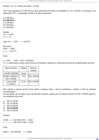 CURSO PREPARATÓRIO PARA EXAMES VESTIBULARES - TERCEIRÃO



Portanto: 32 x 2 ( o dobro de tecido) = 64 dias

216. Uma quantidade de 6.240 litros de água apresentava um índice de salinidade de 12%. Devido à evaporação, esse
índice subiu 18%. A quantidade, em litros, da água evaporada é:

a) 2.000 litros
b) 2.080 litros
c) 2.800 litros
d) 2.010 litros
e) 1.000 litros

Solução:
18 -----100%
12 ---- x%

Logo: 18 x = 1200 -    x = 66,67%

Daí, temos:
6240 --- 100%
x ------- 66,67%

Logo:

x = 4160     6240 – 4160 = 2080 litros
217. A tabela abaixo mostra como deveria ser calculado o imposto de renda (pessoa física) de um determinado ano base.

     Base de cálculo   Alíquota      Parcela a
                                      deduzir
Até R$ 10.800,00        Isento     -------------
De R$ 10.800,01 a        15%       R$ 1.620,00
  R$ 21.600,00
  Acima de R$          27,5%       R$ 4.320,00
   21.600,00

Para calcular o imposto devido, basta aplicar a alíquota sobre o total de rendimento e subtrair o valor da dedução
correspondente.
Se um cidadão, que só deduz o que está indicado na tabela, concluiu que seu imposto devido é de R$ 3.490,00 qual foi o
seu rendimento nesse ano?

a)     R$ 25.150,00
b)     R$ 34.500,00
c)     R$ 24.800,00
d)     R$ 28.400,00
e)     R$ 22.500,00

Solução:

21600 ------ R$ 5490 (1620 + 4320)
x ----------- R$ 7810 ( 3490 + 4320)

Logo:

5940 x = 168.696.000      x = 28400.


                                  CURSO PREPARATÓRIO PARA EXAMES VESTIBULARES - TERCEIRÃO                                65
 