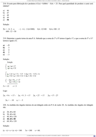 CURSO PREPARATÓRIO PARA EXAMES VESTIBULARES - TERCEIRÃO

218. O custo para fabricação de x produtos é C(x) = 0,006x2 – 0,6x + 25. Para qual quantidade do produto o custo será
mínimo?

a)    46
b)    47
c)    48
d)    49
e)    50

Solução:

Xv = – b : 2 . a       – ( – 6 ) : 2 (6/1000)      0,6 : 12/100     0,6 x 100 : 12
   600 : 12 = 50


219. Determine o quarto termo de uma P.A. Sabendo que a soma do 3º e 8º termos é igual a 17, e que a soma do 5º e 11º
termos é igual a 32:

a)    –5
b)     3
c)     4
d)     5
e)    –3

Solução:




5 r = 15      r=3

Logo:

2a1 + 9 r = 17 -      2a1 + 9 . 3 = 17     2a1 + 27 = 17          2a1 = 17 – 27

     2a1 = – 10      a1 = – 5

220. As medidas dos ângulos internos de um triângulo estão em P.A de razão 20. As medidas dos ângulos do triângulo
são:

a)    20, 40 e 60
b)    30, 40 e 60
c)    40, 80 e 120
d)    40, 60 e 80
e)    60, 80 e 120

Solução:

(x – r) + x + (x +r) = 180      3x = 180        x = 60.

                                  CURSO PREPARATÓRIO PARA EXAMES VESTIBULARES - TERCEIRÃO                               66
 