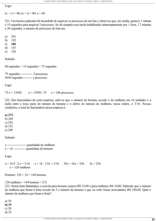 CURSO PREPARATÓRIO PARA EXAMES VESTIBULARES - TERCEIRÃO

Logo:

(x – r ) = 40; (x + r) = 80; x = 60

221. Um técnico judiciário foi incumbido de arquivar os processos de um lote e observou que, em média, gastava 1 minuto
e 15 segundos para arquivar 3 processos. Se ele cumpriu essa tarefa trabalhando ininterruptamente por 1 hora, 17 minutos
e 30 segundos, o número de processos do lote era:

a)   201
b)   192
c)   186
d)   153
e)   126

Solução:

60 segundos + 15 segundos = 75 segundos

75 segundos ---------- 3 processos
4650 segundos ------- x processos

Logo:

75 x = 13950        x = 13950 : 75    x = 186 processos.

222. Dos funcionários de certa empresa, sabe-se que: o número de homens excede o de mulheres em 16 unidades e a
razão entre a terça parte do número de homens e o dobro do número de mulheres, nessa ordem, é 3/16. Nessas
condições, o total de funcionários dessa empresa é:

a) 272
b) 268
c) 256
d) 252
e) 248

Solução:

x ---------------- quantidade de mulheres
x + 16 ---------- quantidade de homens

Logo:

x + 16/3 : 2.x = 3/16    x + 16 . 1/2x = 3/16    18x = 16x + 256     2x = 256
    x = 128 mulheres

Portanto: 128 + 16 = 144 homens.

128 mulheres + 144 homens = 272
223. Numa festa filantrópica, o convite para homens custava R$ 15,00 e para mulheres, R$ 10,00. Sabendo que o número
de mulheres que foram à festa excede de 5 o número de homens e que ao todo foram arrecadados R$ 550,00. Qual o
número de mulheres que foram à festa?

a) 30
b) 15
c) 20
d) 35
                                 CURSO PREPARATÓRIO PARA EXAMES VESTIBULARES - TERCEIRÃO                                   67
 