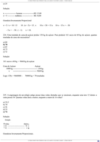 CURSO PREPARATÓRIO PARA EXAMES VESTIBULARES - TERCEIRÃO

e) 25

Solução:

x --------------- homens ---------------R$ 15,00
x + 5 --------- mulheres -------------- R$ 10,00

Grandeza Inversamente Proporcional

x + 5 / x = 10 / 15    10 . (x + 5) = 15 . x   10.x + 50 = 15.x   10 x – 15 x = – 50

    – 5.x = – 50 . ( – 1)    x = 10.

224. Uma tonelada de cana-de-açúcar produz 138 kg de açúcar. Para produzir 161 sacos de 60 kg de açúcar, quantas
toneladas de cana são necessárias?

a) 60
b) 70
c) 65
d) 75
e) 72

Solução:

161 sacos x 60 kg = 9660 kg de açúcar

Cana de Açúcar                          Açúcar
   1000 kg -------------------------------- 138 kg
      x    ------------------------------- 9660 kg

Logo: 138x = 9660000 -      70000 kg = 70 toneladas




225. A engrenagem de um relógio antigo possui duas rodas dentadas que se encaixam, enquanto uma tem 12 dentes a
outra possui 54. Quantas voltas dará a menor, enquanto a maior dá 16 voltas?

a) 35,5
b) 70
c) 36
d) 35
e) 72

Solução:




Grandezas Inversamente Proporcionais.


                                CURSO PREPARATÓRIO PARA EXAMES VESTIBULARES - TERCEIRÃO                            68
 