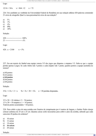 CURSO PREPARATÓRIO PARA EXAMES VESTIBULARES - TERCEIRÃO

Logo:

12/16 = 54/x     x = 864 : 12      x = 72

226. Um candidato ao vestibular da Universidade Federal de Rondônia em sua redação utilizou 420 palavras cometendo
21 erros de ortografia. Qual é a taxa percentual de erros da sua redação?

a)   1%
b)   3%
c)   4%
d)    5%
e)    20%

Solução:

420 --------------------- 100%
21 ----------------------- x%

Logo:

420 . x = 2100        x = 5%




227. Em um torneio de futebol uma equipe venceu 3/5 dos jogos que disputou e empatou 1/3. Sabe-se que a equipe
perdeu apenas 2 jogos. Se cada vitória vale 3 pontos e cada empate vale 1 ponto, quantos pontos a equipe acumulou no
torneio?

a) 60 pontos
b) 62 pontos
c) 64 pontos
d) 66 pontos
e) 68 pontos

Solução:

3/5x + 1/3x + 2 = x     9x + 5x + 30 = 15x     x = 30 partidas disputadas.

Logo:

3/5 x 30 = 18 vitórias x 3 = 54 pontos;
1/3 x 30 = 10 empates x 1 = 10 pontos;
Total de pontos acumulados = 64 pontos.

228. Para cobrir o piso de uma cozinha com 5metros de comprimento por 4 metros de largura, o Senhor Pedro deseja
colocar cerâmica de 25 cm x 25 cm. Quantas caixas serão necessárias para cobrir o piso da cozinha, sabendo que cada
caixa tem 20 pedras de cerâmica?

a)   10 caixas
b)   12 caixas
c)   14 caixas
d)   16 caixas
e)   20 caixas

Solução:
                                 CURSO PREPARATÓRIO PARA EXAMES VESTIBULARES - TERCEIRÃO                               69
 