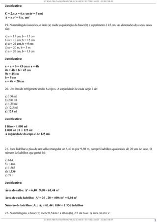 CURSO PREPARATÓRIO PARA EXAMES VESTIBULARES - TERCEIRÃO

Justificativa:

C = 2. .r = 6. cm (r = 3 cm)
A =  .r2 = 9. . cm2

19. Num triângulo isósceles, o lado (a) mede o quádruplo da base (b) e o perímetro é 45 cm. As dimensões dos seus lados
são:

a) a = 15 cm, b = 15 cm
b) a = 10 cm, b = 15 cm
c) a = 20 cm, b = 5 cm
d) a = 20 m, b = 5 m
e) a = 20 cm, b = 15 cm

Justificativa:

a + a + b = 45 cm e a = 4b
4b + 4b + b = 45 cm
9b = 45 cm
b = 5 cm
a = 4b = 20 cm

20. Um litro de refrigerante enche 8 copos. A capacidade de cada copo é de:

a) 100 ml
b) 200 ml
c) 1,25 ml
d) 12,5 ml
e) 125 ml

Justificativa:

1 litro = 1.000 ml
1.000 ml : 8 = 125 ml
A capacidade do copo é de 125 ml.



21. Para ladrilhar o piso de um salão retangular de 6,40 m por 9,60 m, comprei ladrilhos quadrados de 20 cm de lado. O
número de ladrilhos que gastei foi:

a) 614
b) 1.464
c) 1.563
d) 1.536
e) 791

Justificativa:

Área do salão: A2 = 6,40 . 9,60 = 61,44 m2

Área de cada ladrilho: A2 = 20 . 20 = 400 cm2 = 0,04 m2

Número de ladrilhos: A1 : A2 = 61,44 : 0,04 = 1.536 ladrilhos

22. Num triângulo, a base (b) mede 0,54 m e a altura (h), 2/3 da base. A área em cm2 é:

                                 CURSO PREPARATÓRIO PARA EXAMES VESTIBULARES - TERCEIRÃO                                  7
 