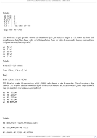 CURSO PREPARATÓRIO PARA EXAMES VESTIBULARES - TERCEIRÃO




Solução:




232. Uma caixa d’água que tem 5 metros de comprimento por 1,20 metros de largura e 1,20 metros de altura, está
completamente cheia. Num dia de verão, o nível de água baixou 5 cm, por efeito da evaporação. Quantos metros cúbicos
de água restaram após a evaporação?

a)   7,2 m3
b)   7,5 m3
c)   6,6 m3
d)   6,9 m3
e)   0,3 m3

Solução:

5 cm : 100 = 0,05 metros

5 m x 1,20 m x 1,20 m = 7,2 m3

Logo:

5 m x 1,20 m x 1,15 m = 6,9 m3
233. Uma loja vendeu 60 computadores a R$ 1.500,00 cada, durante o mês de novembro. No mês seguinte, a loja
diminuiu 15% do preço de cada computador e por isso houve um aumento de 20% nas vendas. Quanto a loja recebeu a
mais em dezembro, pela venda dos computadores?

a)   R$ 1.000,00
b)   R$ 1.200,00
c)   R$ 1.300,00
d)   R$ 1.500,00
e)   R$ 1.800,00




Solução:

R$ 1.500,00 x 60 = R$ 90.000,00 (novembro)

R$ 1.500,00 x 0,15 = R$ 225,00

R$ 1500,00 – R$ 225,00 = R$ 1275,00

                                 CURSO PREPARATÓRIO PARA EXAMES VESTIBULARES - TERCEIRÃO                               71
 