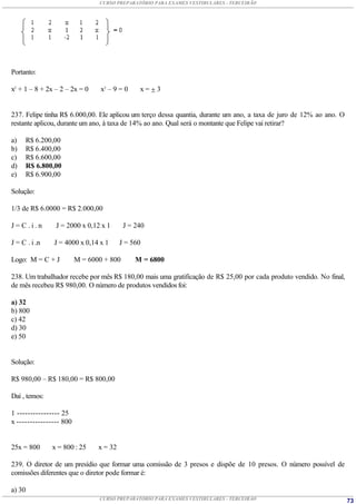 CURSO PREPARATÓRIO PARA EXAMES VESTIBULARES - TERCEIRÃO




Portanto:

x2 + 1 – 8 + 2x – 2 – 2x = 0     x2 – 9 = 0    x=3


237. Felipe tinha R$ 6.000,00. Ele aplicou um terço dessa quantia, durante um ano, a taxa de juro de 12% ao ano. O
restante aplicou, durante um ano, à taxa de 14% ao ano. Qual será o montante que Felipe vai retirar?

a)   R$ 6.200,00
b)   R$ 6.400,00
c)   R$ 6.600,00
d)   R$ 6.800,00
e)   R$ 6.900,00

Solução:

1/3 de R$ 6.0000 = R$ 2.000,00

J=C.i.n         J = 2000 x 0,12 x 1       J = 240

J = C . i .n   J = 4000 x 0,14 x 1       J = 560

Logo: M = C + J          M = 6000 + 800       M = 6800

238. Um trabalhador recebe por mês R$ 180,00 mais uma gratificação de R$ 25,00 por cada produto vendido. No final,
de mês recebeu R$ 980,00. O número de produtos vendidos foi:

a) 32
b) 800
c) 42
d) 30
e) 50


Solução:

R$ 980,00 – R$ 180,00 = R$ 800,00

Daí , temos:

1 ---------------- 25
x ---------------- 800


25x = 800      x = 800 : 25     x = 32

239. O diretor de um presídio que formar uma comissão de 3 presos e dispõe de 10 presos. O número possível de
comissões diferentes que o diretor pode formar é:

a) 30
                                CURSO PREPARATÓRIO PARA EXAMES VESTIBULARES - TERCEIRÃO                              73
 