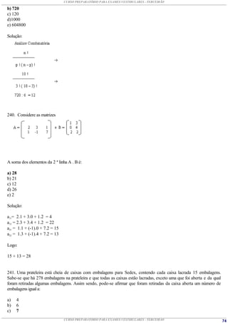 CURSO PREPARATÓRIO PARA EXAMES VESTIBULARES - TERCEIRÃO

b) 720
c) 120
d)1000
e) 604800

Solução:




240. Considere as matrizes




A soma dos elementos da 2 ª linha A . B é:

a) 28
b) 21
c) 12
d) 26
e) 2

Solução:

a11= 2.1 + 3.0 + 1.2 = 4
a12 = 2.3 + 3.4 + 1.2 = 22
a21 = 1.1 + (-1).0 + 7.2 = 15
a22 = 1.3 + (-1).4 + 7.2 = 13

Logo:

15 + 13 = 28


241. Uma prateleira está cheia de caixas com embalagens para Sedex, contendo cada caixa lacrada 15 embalagens.
Sabe-se que há 278 embalagens na prateleira e que todas as caixas estão lacradas, exceto uma que foi aberta e da qual
foram retiradas algumas embalagens. Assim sendo, pode-se afirmar que foram retiradas da caixa aberta um número de
embalagens igual a:

a)   4
b)   6
c)   7
                                CURSO PREPARATÓRIO PARA EXAMES VESTIBULARES - TERCEIRÃO                                 74
 