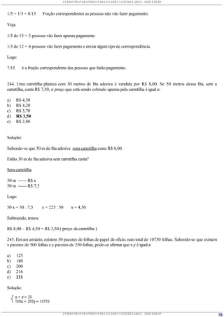 CURSO PREPARATÓRIO PARA EXAMES VESTIBULARES - TERCEIRÃO



1/5 + 1/3 = 8/15     Fração correspondentes as pessoas não vão fazer pagamento.

Veja:

1/5 de 15 = 3 pessoas vão fazer apenas pagamento

1/3 de 12 = 4 pessoas vão fazer pagamento e enviar algum tipo de correspondência.

Logo:

7/15     é a fração correspondente das pessoas que farão pagamento.


244. Uma carretilha plástica com 30 metros de fita adesiva é vendida por R$ 8,00. Se 50 metros dessa fita, sem a
carretilha, custa R$ 7,50, o preço que está sendo cobrado apenas pela carretilha é igual a:

a)     R$ 4,50
b)     R$ 4,20
c)     R$ 3,70
d)     R$ 3,50
e)     R$ 2,80


Solução:

Sabendo-se que 30 m de fita adesiva com carretilha custa R$ 8,00.

Então 30 m de fita adesiva sem carretilha custa?

Sem carretilha

30 m ----- R$ x
50 m ----- R$ 7,5

Logo:

50 x = 30 . 7,5      x = 225 : 50    x = 4,50

Subtraindo, temos:

R$ 8,00 – R$ 4,50 = R$ 3,50 ( preço da carretilha )

245. Em um armário, existem 30 pacotes de folhas de papel de ofício, num total de 10750 folhas. Sabendo-se que existem
x pacotes de 500 folhas e y pacotes de 250 folhas, pode-se afirmar que x.y é igual a:

a)     125
b)     180
c)     200
d)     216
e)     221

Solução:




                                CURSO PREPARATÓRIO PARA EXAMES VESTIBULARES - TERCEIRÃO                                  76
 