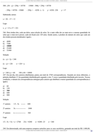 CURSO PREPARATÓRIO PARA EXAMES VESTIBULARES - TERCEIRÃO



500 . (30 – y) + 250y = 10750          15000 – 500y + 250y = 10750

     – 250y = 10750 – 15000         – 250y = – 4250 . (– 1)     y = 4250 : 250     y = 17

Subtraindo, temos:

x = 30 – 17 = 13

Logo:

x . y = 13 x 17 = 221

246. Dois irmãos têm, cada um deles, uma coleção de selos. Se o mais velho der ao mais novo a mesma quantidade de
selos que o mais novo possui, cada um ficará com 120 selos. Sendo assim, o produto do número de selos que cada um
dos irmãos possuía inicialmente é igual a

a)    4800
b)    7200
c)    10800
d)    21600
e)    32400

Solução:

(x – y) + 2y = 240

(x – y) = 120      x = 120 + y

Logo:

x = 180 e y = 60        180 x 60 = 10800
247. Em um dia, três carteiros distribuíram, juntos, um total de 2760 correspondências. Atuando em áreas diferentes, o
primeiro distribuiu 1/3 da quantidade distribuída pelo segundo e este, 5 vezes a quantidade distribuída pelo terceiro. Nessas
condições, o número de correspondências entregues pelo carteiro que distribuiu a menor quantidade de correspondências é
igual a:

a)    60
b)    120
c)    360
d)    600
e)    800

Solução:

1º carteiro     1/3 . 5x   ------     600

2º carteiro     5x --------------     1800

3º carteiro     x ---------------     360

Logo:

1/3 . 5x + 5x + x = 2760      23x = 8280        x = 8280 : 23    x = 360


248. Em determinado, mês uma empresa comprou cartuchos para os seus escritórios, gastando um total de R$ 1.800,00.
                                    CURSO PREPARATÓRIO PARA EXAMES VESTIBULARES - TERCEIRÃO                                     77
 