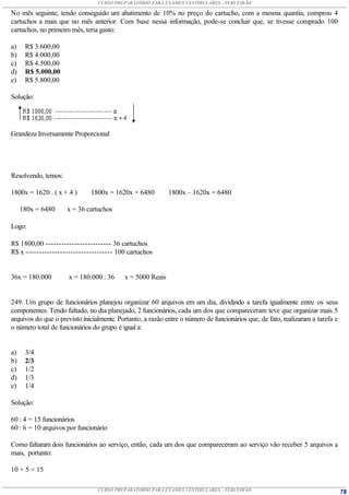 CURSO PREPARATÓRIO PARA EXAMES VESTIBULARES - TERCEIRÃO

No mês seguinte, tendo conseguido um abatimento de 10% no preço do cartucho, com a mesma quantia, comprou 4
cartuchos a mais que no mês anterior. Com base nessa informação, pode-se concluir que, se tivesse comprado 100
cartuchos, no primeiro mês, teria gasto:

a)    R$ 3.600,00
b)    R$ 4.000,00
c)    R$ 4.500,00
d)    R$ 5.000,00
e)    R$ 5.800,00

Solução:




Grandeza Inversamente Proporcional




Resolvendo, temos:

1800x = 1620 . ( x + 4 )      1800x = 1620x + 6480          1800x – 1620x = 6480

     180x = 6480     x = 36 cartuchos

Logo:

R$ 1800,00 ------------------------- 36 cartuchos
R$ x --------------------------------- 100 cartuchos


36x = 180.000         x = 180.000 : 36     x = 5000 Reais


249. Um grupo de funcionários planejou organizar 60 arquivos em um dia, dividindo a tarefa igualmente entre os seus
componentes. Tendo faltado, no dia planejado, 2 funcionários, cada um dos que compareceram teve que organizar mais 5
arquivos do que o previsto inicialmente. Portanto, a razão entre o número de funcionários que, de fato, realizaram a tarefa e
o número total de funcionários do grupo é igual a:


a)    3/4
b)    2/3
c)    1/2
d)    1/3
e)    1/4

Solução:

60 : 4 = 15 funcionários
60 : 6 = 10 arquivos por funcionário

Como faltaram dois funcionários ao serviço, então, cada um dos que compareceram ao serviço vão receber 5 arquivos a
mais, portanto:

10 + 5 = 15

                                 CURSO PREPARATÓRIO PARA EXAMES VESTIBULARES - TERCEIRÃO                                        78
 