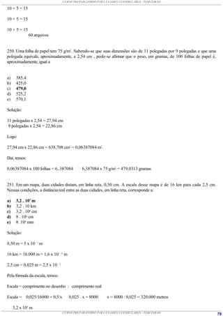 CURSO PREPARATÓRIO PARA EXAMES VESTIBULARES - TERCEIRÃO

10 + 5 = 15

10 + 5 = 15

10 + 5 = 15
              60 arquivos


250. Uma folha de papel tem 75 g/m2. Sabendo-se que suas dimensões são de 11 polegadas por 9 polegadas e que uma
polegada equivale, aproximadamente, a 2,54 cm , pode-se afirmar que o peso, em gramas, de 100 folhas de papel é,
aproximadamente, igual a


a)    385,4
b)    425,0
c)    479,0
d)    525,2
e)    570,1

Solução:

11 polegadas x 2,54 = 27,94 cm
 9 polegadas x 2,54 = 22,86 cm

Logo:

27,94 cm x 22,86 cm = 638,708 cm2 = 0,06387084 m2.

Daí, temos:

0,06387084 x 100 folhas = 6,.387084          6,387084 x 75 g/m2 = 479,0313 gramas


251. Em um mapa, duas cidades distam, em linha reta, 0,50 cm. A escala desse mapa é de 16 km para cada 2,5 cm.
Nessas condições, a distância real entre as duas cidades, em linha reta, corresponde a:

a)    3,2 . 105 m
b)    3,2 . 10 km
c)    3,2 . 106 cm
d)    8 . 104 cm
e)    8 .108 mm

Solução:

0,50 m = 5 x 10 – 1 m

16 km = 16.000 m = 1,6 x 10 – 4 m

2,5 cm = 0,025 m = 2,5 x 10 – 2

Pela fórmula da escala, temos:

Escala = comprimento no desenho : comprimento real

Escala = 0,025/16000 = 0,5/x         0,025 . x = 8000     x = 8000 : 0,025 = 320.000 metros

     3,2 x 105 m
                                  CURSO PREPARATÓRIO PARA EXAMES VESTIBULARES - TERCEIRÃO                          79
 