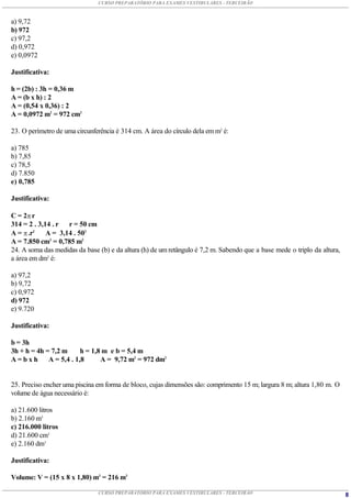 CURSO PREPARATÓRIO PARA EXAMES VESTIBULARES - TERCEIRÃO



a) 9,72
b) 972
c) 97,2
d) 0,972
e) 0,0972

Justificativa:

h = (2b) : 3h = 0,36 m
A = (b x h) : 2
A = (0,54 x 0,36) : 2
A = 0,0972 m2 = 972 cm2

23. O perímetro de uma circunferência é 314 cm. A área do círculo dela em m2 é:

a) 785
b) 7,85
c) 78,5
d) 7.850
e) 0,785

Justificativa:

C = 2 r
314 = 2 . 3,14 . r r = 50 cm
A =  .r2    A = 3,14 . 502
A = 7.850 cm2 = 0,785 m2
24. A soma das medidas da base (b) e da altura (h) de um retângulo é 7,2 m. Sabendo que a base mede o triplo da altura,
a área em dm2 é:

a) 97,2
b) 9,72
c) 0,972
d) 972
e) 9.720

Justificativa:

b = 3h
3h + h = 4h = 7,2 m      h = 1,8 m e b = 5,4 m
A=bxh        A = 5,4 . 1,8      A = 9,72 m2 = 972 dm2


25. Preciso encher uma piscina em forma de bloco, cujas dimensões são: comprimento 15 m; largura 8 m; altura 1,80 m. O
volume de água necessário é:

a) 21.600 litros
b) 2.160 m3
c) 216.000 litros
d) 21.600 cm3
e) 2.160 dm3

Justificativa:

Volume: V = (15 x 8 x 1,80) m3 = 216 m3

                               CURSO PREPARATÓRIO PARA EXAMES VESTIBULARES - TERCEIRÃO                                    8
 