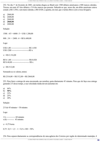 CURSO PREPARATÓRIO PARA EXAMES VESTIBULARES - TERCEIRÃO


252. No dia 1° de fevereiro de 2001, um turista chegou ao Brasil com 1500 dólares americanos e 800 marcos alemães.
Trocou, em reais 4/5 dos dólares e 3/4 dos marcos que possuía. Sabendo-se que, nesse dia, um dólar americano estava
cotado a R$ 1,930, e um marco alemão, a R$ 0,920, a quantia, em real, que o turista obteve com a troca foi igual a

a)   2068,00
b)   2600,00
c)   2668,00
d)   2868,00
e)   2880,00

Solução:

1500 . 4/5 = 6000 : 5 = US$ 1.200,00

800 . 3/4 = 2400 : 4 = RFA 600,00

Logo:

US$ 1,00 ----------------------- R$ 1,930
US$ 1200 -----------------------R$ x

x = R$ 2.316,00

RFA 1,00 ----------------------- R$ 0,920
RFA 60,00 ---------------------- R$ x

x = R$ 512,00

Somando-se os valores, temos:

R$ 2316,00 + R$ 512,00 = R$ 2868,00

253. Para fazer a entrega de uma encomenda, um motoboy gasta diariamente 45 minutos. Para que ele faça essa entrega
gastando 2/3 desse tempo, a sua velocidade média deverá aumentar em:

a)   66%
b)   50%
c)   33%
d)   25%
e)   20%

Solução:

2/3 de 45 minutos = 30 minutos

Logo:

1 h ------------ 60 minutos
x (h) --------- 45 minutos

x = 0,75 horas

0,75 : 0,5 = 1,5 – 1 = 0,5 x 100 = 50%


254. Para separar diariamente as correspondências de uma agência dos Correios por região de determinado município, 4
                                 CURSO PREPARATÓRIO PARA EXAMES VESTIBULARES - TERCEIRÃO                               80
 