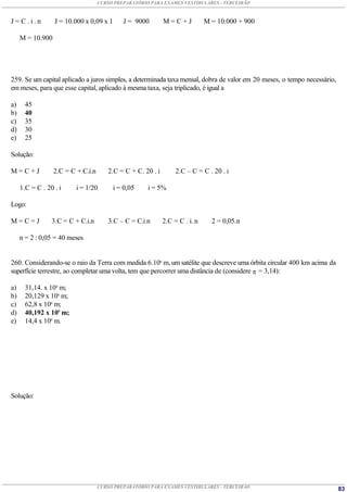 CURSO PREPARATÓRIO PARA EXAMES VESTIBULARES - TERCEIRÃO



J=C.i.n           J = 10.000 x 0,09 x 1      J = 9000        M=C+J            M = 10.000 + 900

     M = 10.900




259. Se um capital aplicado a juros simples, a determinada taxa mensal, dobra de valor em 20 meses, o tempo necessário,
em meses, para que esse capital, aplicado à mesma taxa, seja triplicado, é igual a

a)     45
b)     40
c)     35
d)     30
e)     25

Solução:

M=C+J             2.C = C + C.i.n      2.C = C + C. 20 . i        2.C – C = C . 20 . i

     1.C = C . 20 . i     i = 1/20        i = 0,05    i = 5%

Logo:

M=C=J            3.C = C + C.i.n       3.C – C = C.i.n       2.C = C . i. n     2 = 0,05.n

     n = 2 : 0,05 = 40 meses


260. Considerando-se o raio da Terra com medida 6.106 m, um satélite que descreve uma órbita circular 400 km acima da
superfície terrestre, ao completar uma volta, tem que percorrer uma distância de (considere  = 3,14):

a)     31,14. x 104 m;
b)     20,129 x 106 m;
c)     62,8 x 106 m;
d)     40,192 x 106 m;
e)     14,4 x 106 m.




Solução:




                                    CURSO PREPARATÓRIO PARA EXAMES VESTIBULARES - TERCEIRÃO                               83
 