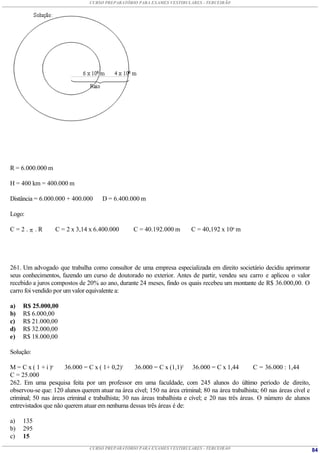 CURSO PREPARATÓRIO PARA EXAMES VESTIBULARES - TERCEIRÃO




R = 6.000.000 m

H = 400 km = 400.000 m

Distância = 6.000.000 + 400.000      D = 6.400.000 m

Logo:

C=2. .R          C = 2 x 3,14 x 6.400.000        C = 40.192.000 m       C = 40,192 x 106 m




261. Um advogado que trabalha como consultor de uma empresa especializada em direito societário decidiu aprimorar
seus conhecimentos, fazendo um curso de doutorado no exterior. Antes de partir, vendeu seu carro e aplicou o valor
recebido a juros compostos de 20% ao ano, durante 24 meses, findo os quais recebeu um montante de R$ 36.000,00. O
carro foi vendido por um valor equivalente a:

a)   R$ 25.000,00
b)   R$ 6.000,00
c)   R$ 21.000,00
d)   R$ 32.000,00
e)   R$ 18.000,00

Solução:

M = C x ( 1 + i )n    36.000 = C x ( 1+ 0,2)1      36.000 = C x (1,1)2 36.000 = C x 1,44            C = 36.000 : 1,44
C = 25.000
262. Em uma pesquisa feita por um professor em uma faculdade, com 245 alunos do último período de direito,
observou-se que: 120 alunos querem atuar na área cível; 150 na área criminal; 80 na área trabalhista; 60 nas áreas cível e
criminal; 50 nas áreas criminal e trabalhista; 30 nas áreas trabalhista e cível; e 20 nas três áreas. O número de alunos
entrevistados que não querem atuar em nenhuma dessas três áreas é de:

a)   135
b)   295
c)   15
                                CURSO PREPARATÓRIO PARA EXAMES VESTIBULARES - TERCEIRÃO                                      84
 