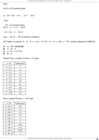 CURSO PREPARATÓRIO PARA EXAMES VESTIBULARES - TERCEIRÃO

Logo:

0,145  0,29 (sentença falsa)


c) – 3/4 + 0,25 – 1/6 = – 2/3 = – 0,67

Logo:

 – 2/3  2/3 (sentença falsa)
d) 2/5 – 3,7 + 1/2 = – 28/10

– 2/5 + 0,6 – 3 = – 28/10

Logo: – 28/10 = – 28/10 (sentença verdadeira)

268. Dados os conjuntos A = {x N / x = 3n, n N} e B = {x N / x = 30/n, n N*}, assinale a alternativa CORRETA:

a)    A  B = {3,6,15,30}
b)    AB=A
c)    A – B = {1,2,5,10}
d)    B A

Solução: Para o conjunto A temos x = 3n, logo:

      x = 3n    Valores de y
      x = 3.1        3
      x = 3.2        6
      x = 3.3        9
      x = 3.4       12
      x = 3.5       15
      x = 3.6       18
      x = 3.7       21
      x = 3.8       24
      x = 3.9       27
     x = 3.10       30

Para o conjunto B temos x = 30/n, logo:

    x = 3n      Valores de y
  x = 30 : 1         30
  x = 30 : 2         15
  x = 30 : 3         10
  x = 30 : 4         7,5
  x = 30 : 5          6
  x = 30 : 6          5
  x = 30 : 7        4,28
  x = 30 : 8        3,75
  x = 30 : 9       3,333
 x = 30 : 10          3

                                CURSO PREPARATÓRIO PARA EXAMES VESTIBULARES - TERCEIRÃO                         88
 