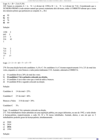 CURSO PREPARATÓRIO PARA EXAMES VESTIBULARES - TERCEIRÃO

Logo: A  B = {3,6,15,30}
269. Sejam os conjuntos A = {x N / x é divisor de 1290}e B = {x N / x é divisor de 714}. Considerando que o
NÚMERO PRIMO é todo número natural que possui exatamente dois divisores, então é CORRETO afirmar que a soma
dos números primos que pertencem ao conjunto A  B é:

a)    77
b)    82
c)    78
d)    60

Solução:

1290     2
645     3
215      5
216      43
1


714      2
715      3
716      7
17      17
1

Logo: 2 + 3 + 5 + 43 + 7 + 17 = 77

270. Em uma eleição havia três candidatos: A, B e C. Os candidatos A e C tiveram respectivamente 1/4 e 2/5 do total dos
votos, enquanto os votos brancos e nulos juntos totalizaram 3/10. Assinale a alternativa CORRETA:

a)    O candidato B teve 20% do total dos votos.
b)    O candidato C foi o primeiro colocado na eleição.
c)    O candidato A teve mais votos que o total de nulos e brancos.
d)    O candidato B foi o segundo colocado na eleição.

Solução:

Candidato A       1/4 do total = 25%

Candidato C       2/5 do total = 40%

Brancos e Nulos        3/10 do total = 30%

Candidato C       5%

Logo: O candidato C foi o primeiro colocado na eleição.
271. Três trabalhadores foram admitidos em uma repartição pública, em cargos deferentes, no ano de 1992, e terão direito
à licença-prêmio, respectivamente, a cada 24, 32 e 36 meses trabalhados. Assinale, abaixo, o ano em que os 3
trabalhadores poderão gozar da licença-prêmio, simultaneamente.

a)    2048
b)    2024
c)    2016
d)    1994

Solução:

                                  CURSO PREPARATÓRIO PARA EXAMES VESTIBULARES - TERCEIRÃO                                  89
 
