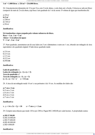 CURSO PREPARATÓRIO PARA EXAMES VESTIBULARES - TERCEIRÃO

1 m3 = 1.000 litros e 216 m3 = 216.000 litros.

26. Uma piscina tem dimensões de 12 m por 8 m, com 2 m de altura, e está cheia até a borda. Colocou-se nela um bloco
compacto de mais de 2 m de altura, cuja base é um quadrado de 1 m de aresta. O volume de água que transbordou foi:

a) 20 m3
b) 2 m3
c) 200 m3
d) 144 m3
e) 96 m3

Justificativa:

Só transbordou a água ocupada pelo volume submerso do bloco.
Base = 1 m . 1 m = 1 m2
Altura = 2 m (altura da água)
V = 1 m2 . 2 m = 2 m3

27. Num quadrado, aumentamos um de seus lados em 3 cm e diminuímos o outro em 1 cm, obtendo um retângulo de área
equivalente à do quadrado original. O lado desse quadrado mede:

a) 3/4 cm
b) 2/3 cm
c) 1/3 cm
d) 5/2 cm
e) 3/2 cm

Justificativa:

Lado do quadrado: x
Lados do retângulo: (x - 1) e (x + 3)
Área do quadrado: x2
Área do retângulo: (x - 1) . (x + 3)
(x -1) . (x + 3) = x2 x = 3/2 cm

28. A área de um retângulo mede 14 cm2 e seu perímetro é de 18 cm. As medidas dos lados são:

a) 7 cm e 2 cm
b) 5 cm e 3 cm
c) 6 cm e 3 cm
d) 8 cm e 4 cm
e) 7 cm e 5 cm

Justificativa:

x . y = 14 e 2x + 2y = 18     x = 7 cm e y = 2 cm

29. Comprei uma chácara que mede 120 m por 200 m. Paguei R$ 2.400,00 por cada hectare. A propriedade custou:

a) R$ 5.760,00
b) R$ 24.000,00
c) R$ 57.600,00
d) R$ 48.000,00
e) R$ 4.800,00

Justificativa:

                               CURSO PREPARATÓRIO PARA EXAMES VESTIBULARES - TERCEIRÃO                                 9
 