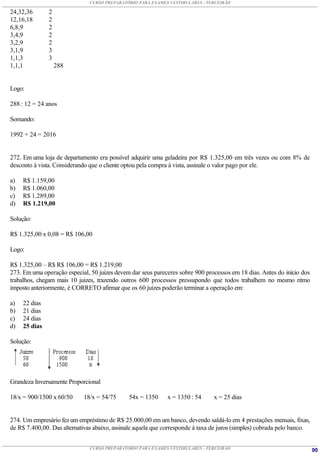 CURSO PREPARATÓRIO PARA EXAMES VESTIBULARES - TERCEIRÃO

24,32,36       2
12,16,18       2
6,8,9          2
3,4,9          2
3,2,9          2
3,1,9          3
1,1,3          3
1,1,1              288


Logo:

288 : 12 = 24 anos

Somando:

1992 + 24 = 2016


272. Em uma loja de departamento era possível adquirir uma geladeira por R$ 1.325,00 em três vezes ou com 8% de
desconto à vista. Considerando que o cliente optou pela compra à vista, assinale o valor pago por ele.

a)   R$ 1.159,00
b)   R$ 1.060,00
c)   R$ 1.289,00
d)   R$ 1.219,00

Solução:

R$ 1.325,00 x 0,08 = R$ 106,00

Logo:

R$ 1.325,00 – R$ R$ 106,00 = R$ 1.219,00
273. Em uma operação especial, 50 juizes devem dar seus pareceres sobre 900 processos em 18 dias. Antes do início dos
trabalhos, chegam mais 10 juizes, trazendo outros 600 processos pressupondo que todos trabalhem no mesmo ritmo
imposto anteriormente, é CORRETO afirmar que os 60 juizes poderão terminar a operação em:

a)   22 dias
b)   21 dias
c)   24 dias
d)   25 dias

Solução:




Grandeza Inversamente Proporcional

18/x = 900/1500 x 60/50     18/x = 54/75      54x = 1350     x = 1350 : 54      x = 25 dias


274. Um empresário fez um empréstimo de R$ 25.000,00 em um banco, devendo saldá-lo em 4 prestações mensais, fixas,
de R$ 7.400,00. Das alternativas abaixo, assinale aquela que corresponde à taxa de juros (simples) cobrada pelo banco.


                               CURSO PREPARATÓRIO PARA EXAMES VESTIBULARES - TERCEIRÃO                                   90
 