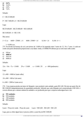 CURSO PREPARATÓRIO PARA EXAMES VESTIBULARES - TERCEIRÃO

a)   4,6%
b)   18,4%
c)   2,4%
d)   7,4%

Solução:

C = R$ 25.000,00

P = R$ 7.400,00 x 4 = R$ 29.600,00

Logo:

R$ 29.600,00 – R$ 25.000,00 = R$ 4.600,00

R$ 4.600,00 : 4 = R$ 1150.

Daí, temos:

J = C.i.n     4600 = 25000 . i. 4       4600 : 25000 = i.4      0,184 = i.4     0,184 : 4 = i

     i = 0,046 a.m.
275. Na divisão da herança do avô, um terreno de 11600 m2 foi repartido entre 3 netos de 12, 10 e 7 anos. A cada um
coube uma parte diretamente proporcional a sua idade. Então, é CORRETO afirmar que ao neto mais velho coube:

a)   950 m2
b)   4800 m2
c)   3833 m2
d)   4000 m2

Solução:

12x + 10x + 7x = 11600       29 x = 11600         x = 11600 : 29     x = 400 (parâmetro)

Logo:

12 x 400 = 4800 m2 (mais velho)

10 x 400 = 400 m2 (do meio)

6 x 400 = 2800 m2 (mais novo)

276. Uma empresa produz um único de lâmpada e para produzir cada unidade, gasta R$ 4,80. Ela tem um gasto fixo de
R$ 3.040,00 independentemente da quantidade produzida. Sabendo que cada lâmpada será comercializada a R$ 8,00, é
correto afirmar que o número mínimo de unidades a ser produzido para que a empresa tenha algum lucro é de:

a)   951 unidades
b)   950 unidades
c)   380 unidades
d)   800 unidades

Solução:

Lucro = Preço de venda – Preço de custo         Lucro = R$ 8,00 – R$ 4,80 = R$ 3,20

Logo, para se obter algum lucro é preciso cobrir o custo fixo de R$ 3.040,00:

                                    CURSO PREPARATÓRIO PARA EXAMES VESTIBULARES - TERCEIRÃO                           91
 