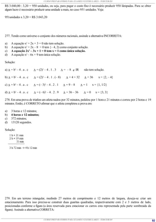 CURSO PREPARATÓRIO PARA EXAMES VESTIBULARES - TERCEIRÃO

R$ 3.040,00 : 3,20 = 950 unidades, ou seja, para pagar o custo fixo é necessário produzir 950 lâmpadas. Para se obter
algum lucro é necessário produzir uma unidade a mais, no caso 951 unidades. Veja:

951unidades x 3,20 = R$ 3.043,20




277. Tendo como universo o conjunto dos números racionais, assinale a alternativa INCORRETA:

a)   A equação x2 + 2x + 3 = 0 não tem solução.
b)   A equação x2 + 2x – 8 = 0 tem {– 4, 2) como conjunto solução.
c)   A equação 2x2 – 3x + 1 = 0 tem x = 1 como única solução.
d)   A equação x2 – 6x + 9 tem única solução.

Solução:

a)  = b2 – 4 . a . c    = (2)2 – 4 . 1 . 3        = – 8  IR      não tem solução.

b)  = b2 – 4 . a . c    = (2)2 – 4 . 1 . (– 8)       = 4 + 32      = 36     x = {2, – 4}

c)  = b2 – 4 . a . c    = (– 3)2 – 4 . 2 . 1       =9–8          =1    x = {1, 1/2}

d)  = b2 – 4 . a . c    = (– 6)2 – 4 . 2 . 9       = 36 – 36      =0      x = {3, 3}

278. Em uma prova de triatlon um atleta nadou por 32 minutos, pedalou por 1 hora e 21 minutos e correu por 2 horas e 19
minutos. Então, é CORRETO afirmar que o atleta completou a prova em:

a)   3 horas e 12 minutos;
b)   4 horas e 12 minutos;
c)   372 minutos;
d)   13120 segundos.

Solução:




279. Em um terreno retangular, medindo 27 metros de comprimento e 12 metros de largura, deseja-se criar um
estacionamento. Para isso precisa-se construir duas guaritas quadradas, respectivamente com 2 e 3 metros de lado,
posicionadas conforme a figura (a área reservada para estacionar os carros esta representada pela parte sombreada da
figura). Assinale a alternativa CORRETA:


                                CURSO PREPARATÓRIO PARA EXAMES VESTIBULARES - TERCEIRÃO                                   92
 