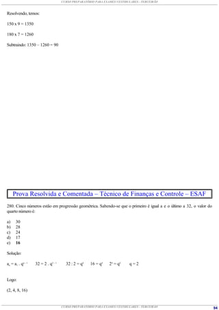 CURSO PREPARATÓRIO PARA EXAMES VESTIBULARES - TERCEIRÃO



Resolvendo, temos:

150 x 9 = 1350

180 x 7 = 1260

Subtraindo: 1350 – 1260 = 90




     Prova Resolvida e Comentada – Técnico de Finanças e Controle – ESAF
280. Cinco números estão em progressão geométrica. Sabendo-se que o primeiro é igual a e o último a 32, o valor do
quarto número é:

a)    30
b)    28
c)    24
d)    17
e)    16

Solução:

an = a1 . qn – 1   32 = 2 . q5 – 1     32 : 2 = q4   16 = q4    24 = q4    q=2


Logo:

(2, 4, 8, 16)


                                     CURSO PREPARATÓRIO PARA EXAMES VESTIBULARES - TERCEIRÃO                         94
 