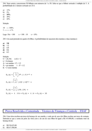 CURSO PREPARATÓRIO PARA EXAMES VESTIBULARES - TERCEIRÃO

284. Num sorteio, concorreram 50 bilhetes com números de 1 a 50. Sabe-se que o bilhete sorteado é múltiplo de 5. A
probabilidade de o número sorteado ser 25 é:

a)    15%
b)    5%
c)    10%
d)    30%
e)    20%

Solução:

10 --- 100%
1 -------- x %

Logo: 10x = 100      x = 100 : 10      x = 10%

285. Um casal pretende ter quatro (4) filhos. A probabilidade de nascerem dois meninos e duas meninas é:

a)    3/8
b)    1/2
c)    6/8
d)    8/6
e)    8/3

Solução:
U = {H, M} n (U) = 2
n = 4 crianças
A = ser menina = P = 1/2
Â = ser menino 1 – P = 1/2
K = 2 vezes menina




     Prova Resolvida e Comentada – Técnico de Finanças e Controle – ESAF
286. Uma viúva recebeu um terço da herança de seu marido, e cada um de seus três filhos recebeu um terço do restante.
Sabendo-se que a soma da parte da viúva com a de um de seus filhos foi igual a R$ 45.000,00, o montante total da
herança foi de:

a)    R$ 50.625,00
b)    R$ 67.500,00
                               CURSO PREPARATÓRIO PARA EXAMES VESTIBULARES - TERCEIRÃO                                  97
 