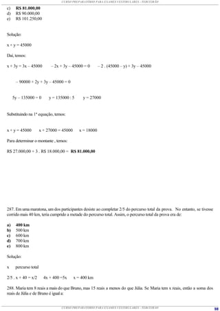 CURSO PREPARATÓRIO PARA EXAMES VESTIBULARES - TERCEIRÃO

c)    R$ 81.000,00
d)    R$ 90.000,00
e)    R$ 101.250,00


Solução:

x + y = 45000

Daí, temos:

x + 3y = 3x – 45000          – 2x + 3y – 45000 = 0       – 2 . (45000 – y) + 3y – 45000


      – 90000 + 2y + 3y – 45000 = 0


     5y – 135000 = 0        y = 135000 : 5     y = 27000


Substituindo na 1ª equação, temos:


x + y = 45000          x + 27000 = 45000     x = 18000

Para determinar o montante , temos:

R$ 27.000,00 + 3 . R$ 18.000,00 = R$ 81.000,00




287. Em uma maratona, um dos participantes desiste ao completar 2/5 do percurso total da prova. No entanto, se tivesse
corrido mais 40 km, teria cumprido a metade do percurso total. Assim, o percurso total da prova era de:

a)    400 km
b)    500 km
c)    600 km
d)    700 km
e)    800 km

Solução:

x     percurso total

2/5 . x + 40 = x/2       4x + 400 =5x      x = 400 km

288. Maria tem 8 reais a mais do que Bruno, mas 15 reais a menos do que Júlia. Se Maria tem x reais, então a soma dos
reais de Júlia e de Bruno é igual a:


                                  CURSO PREPARATÓRIO PARA EXAMES VESTIBULARES - TERCEIRÃO                                98
 
