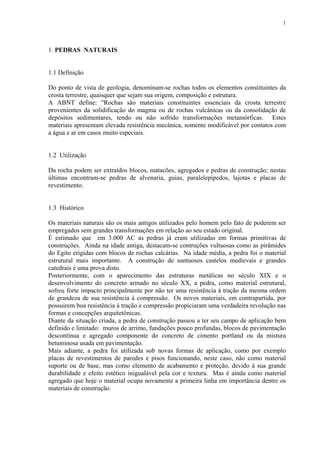 1




1. PEDRAS NATURAIS


1.1 Definição

Do ponto de vista de geologia, denominam-se rochas todos os elementos constituintes da
crosta terrestre, quaisquer que sejam sua origem, composição e estrutura.
A ABNT define: "Rochas são materiais constituintes essenciais da crosta terrestre
provenientes da solidificação do magma ou de rochas vulcânicas ou da consolidação de
depósitos sedimentares, tendo ou não sofrido transformações metamórficas. Estes
materiais apresentam elevada resistência mecânica, somente modificável por contatos com
a água e ar em casos muito especiais.


1.2 Utilização

Da rocha podem ser extraídos blocos, matacões, agregados e pedras de construção; nestas
últimas encontram-se pedras de alvenaria, guias, paralelepípedos, lajotas e placas de
revestimento.


1.3 Histórico

Os materiais naturais são os mais antigos utilizados pelo homem pelo fato de poderem ser
empregados sem grandes transformações em relação ao seu estado original.
É estimado que em 3.000 AC as pedras já eram utilizadas em formas primitivas de
construções. Ainda na idade antiga, destacam-se contruções vultuosas como as pirâmides
do Egito erigidas com blocos de rochas calcárias. Na idade média, a pedra foi o material
estrutural mais importante. A construção de suntuosos castelos medievais e grandes
catedrais é uma prova disto.
Posteriormente, com o aparecimento das estruturas metálicas no século XIX e o
desenvolvimento do concreto armado no século XX, a pedra, como material estrutural,
sofreu forte impacto principalmente por não ter uma resistência à tração da mesma ordem
de grandeza de sua resistência à compressão. Os novos materiais, em contrapartida, por
possuirem boa resistência à tração e compressão propiciaram uma verdadeira revolução nas
formas e concepções arquitetônicas.
Diante da situação criada, a pedra de construção passou a ter seu campo de aplicação bem
definido e limitado: muros de arrimo, fundações pouco profundas, blocos de pavimentação
descontínua e agregado componente do concreto de cimento portland ou da mistura
betuminosa usada em pavimentação.
Mais adiante, a pedra foi utilizada sob novas formas de aplicação, como por exemplo
placas de revestimentos de paredes e pisos funcionando, neste caso, não como material
suporte ou de base, mas como elemento de acabamento e proteção, devido à sua grande
durabilidade e efeito estético inigualável pela cor e textura. Mas é ainda como material
agregado que hoje o material ocupa novamente a primeira linha em importância dentre os
materiais de construção.
 