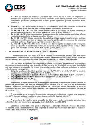 www.cers.com.br
OAB PRIMEIRA FASE – XII EXAME
Processo do Trabalho
Aryanna Manfredini
10
0
III - Em se tratando de execução provisória, fere direito líquido e certo do impetrante a
determinação de penhora em dinheiro, quando nomeados outros bens à penhora, pois o executado
tem direito a que a execução se processe da forma que lhe seja menos gravosa, nos termos do art.
620 do CPC.
• Súmula 418, TST. A concessão de liminar ou a homologação de acordo constituem faculdade do
juiz, inexistindo direito líquido e certo tutelável pela via do mandado de segurança.
• OJ 67, SDI – 2, TST. Não fere direito líquido e certo a concessão de liminar obstativa de
transferência de empregado, em face da previsão do inciso IX do art. 659 da CLT.
• OJ 92, SDI – 2, TST. Não cabe mandado de segurança contra decisão judicial passível de reforma
mediante recurso próprio, ainda que com efeito diferido.
• OJ 98, SDI – 2, TST. É ilegal a exigência de depósito prévio para custeio dos honorários periciais,
dada a incompatibilidade com o processo do trabalho, sendo cabível o mandado de segurança
visando à realização da perícia, independentemente do depósito.
• OJ 137, SDI – 2, TST. Constitui direito líquido e certo do empregador a suspensão do empregado,
ainda que detentor de estabilidade sindical, até a decisão final do inquérito em que se apure a falta
grave a ele imputada, na forma do art. 494, caput e § único, da CLT.
• INQUÉRITO JUDICIAL PARA APURAÇÃO DE FALTA GRAVE
O inquérito judicial é uma ação, cujo fim é rescindir um contrato de trabalho, por isso alguns
doutrinadores a denominam de “ação constitutiva (negativa) necessária para apuração de falta grave que
autoriza a resolução do contrato de trabalho do empregado estável por iniciativa do empregador.”
Não são todas as hipóteses de estabilidade provisória no emprego que exigem do empregador a
propositura do inquérito judicial para apuração de falta grave, a fim de rescindir um contrato de trabalho
por justa causa do empregado. Há grande divergência quanto a tais hipóteses, entretanto, a maioria
entende cabível nas seguintes:
• dirigente sindical: estabilidade prevista nos arts. 8º, VIII, CF e art. 543, §3º, CLT e inquérito
estabelecido nas súmulas 197 do STF e 379 do TST;
• empregados membros do Conselho Nacional da Previdência Social (art. 3º, §7º, Lei 8213/91);
• empregados eleitos diretores de sociedade cooperativa (art. 55, lei 5764/71).
• estável decenal (art. 492, CLT).
Além destes, cumpre destacar que os empregados detentores da estabilidade decenal também só
podem ser dispensados, por meio de inquérito judicial. Sabe-se que a CF/88 pôs fim a estabilidade
decenal. Entretanto, os empregados que já à época da Constituição tinham completado 10 anos de
trabalho na empresa e não haviam optado pelo FGTS só podem ser dispensados através da instauração
de inquérito.
O empregador tem a faculdade de suspender o empregado estável que cometer falta grave (art.
494, CLT), devendo ajuizar o inquérito no prazo decadencial de 30 dias (art. 853, CLT).
A propositura do inquérito para apuração de falta grave contra empregado garantido com
estabilidade deve ser apresentada por escrito à vara do trabalho (art. 853, CLT).
Caso fique comprovada a falta grave do empregado, a sentença autorizará a rescisão do contrato
de trabalho. Caso o trabalhador tenha sido suspendo, o contrato de trabalho será considerado rescindido
desde a data da suspensão do empregado.
 