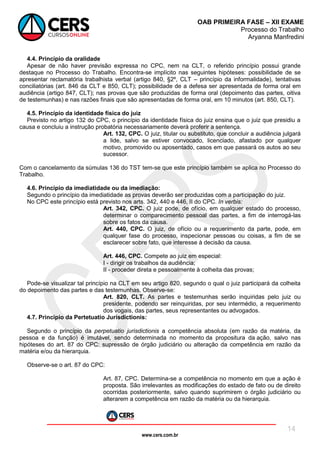 www.cers.com.br
OAB PRIMEIRA FASE – XII EXAME
Processo do Trabalho
Aryanna Manfredini
14
4.4. Princípio da oralidade
Apesar de não haver previsão expressa no CPC, nem na CLT, o referido princípio possui grande
destaque no Processo do Trabalho. Encontra-se implícito nas seguintes hipóteses: possibilidade de se
apresentar reclamatória trabalhista verbal (artigo 840, §2º, CLT – princípio da informalidade), tentativas
conciliatórias (art. 846 da CLT e 850, CLT); possibilidade de a defesa ser apresentada de forma oral em
audiência (artigo 847, CLT); nas provas que são produzidas de forma oral (depoimento das partes, oitiva
de testemunhas) e nas razões finais que são apresentadas de forma oral, em 10 minutos (art. 850, CLT).
4.5. Princípio da identidade física do juiz
Previsto no artigo 132 do CPC, o princípio da identidade física do juiz ensina que o juiz que presidiu a
causa e concluiu a instrução probatória necessariamente deverá proferir a sentença.
Art. 132, CPC. O juiz, titular ou substituto, que concluir a audiência julgará
a lide, salvo se estiver convocado, licenciado, afastado por qualquer
motivo, promovido ou aposentado, casos em que passará os autos ao seu
sucessor.
Com o cancelamento da súmulas 136 do TST tem-se que este princípio também se aplica no Processo do
Trabalho.
4.6. Princípio da imediatidade ou da imediação:
Segundo o princípio da imediatidade as provas deverão ser produzidas com a participação do juiz.
No CPC este princípio está previsto nos arts. 342, 440 e 446, II do CPC. In verbis:
Art. 342, CPC. O juiz pode, de ofício, em qualquer estado do processo,
determinar o comparecimento pessoal das partes, a fim de interrogá-las
sobre os fatos da causa.
Art. 440, CPC. O juiz, de ofício ou a requerimento da parte, pode, em
qualquer fase do processo, inspecionar pessoas ou coisas, a fim de se
esclarecer sobre fato, que interesse à decisão da causa.
Art. 446, CPC. Compete ao juiz em especial:
I - dirigir os trabalhos da audiência;
II - proceder direta e pessoalmente à colheita das provas;
Pode-se visualizar tal princípio na CLT em seu artigo 820, segundo o qual o juiz participará da colheita
do depoimento das partes e das testemunhas. Observe-se:
Art. 820, CLT. As partes e testemunhas serão inquiridas pelo juiz ou
presidente, podendo ser reinquiridas, por seu intermédio, a requerimento
dos vogais, das partes, seus representantes ou advogados.
4.7. Princípio da Pertetuatio Jurisdictionis:
Segundo o princípio da perpetuatio jurisdictionis a competência absoluta (em razão da matéria, da
pessoa e da função) é imutável, sendo determinada no momento da propositura da ação, salvo nas
hipóteses do art. 87 do CPC: supressão de órgão judiciário ou alteração da competência em razão da
matéria e/ou da hierarquia.
Observe-se o art. 87 do CPC:
Art. 87, CPC. Determina-se a competência no momento em que a ação é
proposta. São irrelevantes as modificações do estado de fato ou de direito
ocorridas posteriormente, salvo quando suprimirem o órgão judiciário ou
alterarem a competência em razão da matéria ou da hierarquia.
 