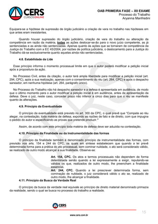 www.cers.com.br
OAB PRIMEIRA FASE – XII EXAME
Processo do Trabalho
Aryanna Manfredini
15
Equipara-se a hipótese de supressão de órgão judiciário a criação de vara no trabalho nas hipóteses em
que antes eram inexistentes.
Quando houver supressão do órgão judiciário, criação de vara do trabalho ou alteração da
competência em razão da matéria, todas as ações deslocar-se-ão para o novo juízo competente, as já
sentenciadas e as ainda não sentenciadas. Apenas quanto às ações que se tornaram de competência da
Justiça do Trabalho com a EC 45/2004, por razões de política judiciária, o deslocamento para a Justiça do
Trabalho dá-se exclusivamente quanto aquelas ainda não sentenciadas.
4.8. Estabilidade da Lide
Esse princípio informa o momento processual limite em que o autor poderá modificar a petição inicial
após a propositura da ação.
No Processo Civil, antes da citação, o autor terá ampla liberdade para modificar a petição inicial (art.
294, CPC), após a sua realização, apenas com o consentimento do réu (art. 264, CPC) e após o despacho
saneador, em nenhuma hipótese (art. 264, parágrafo único).
No Processo do Trabalho não há despacho saneador e a defesa é apresentada em audiência, de modo
que o último momento para o autor modificar a petição inicial é em audiência, antes da apresentação da
defesa. Deve o juiz, neste caso, conceder prazo não inferior a cinco dias para que o réu se manifeste
quanto às alterações.
4.9. Princípio da Eventualidade
O princípio da eventualidade está previsto no art. 300 da CPC, o qual prevê que “Compete ao réu
alegar, na contestação, toda matéria de defesa, expondo as razões de fato e de direito, com que impugna
o pedido do autor e especificando as provas que pretende produzir.”
Assim, de acordo com este princípio toda matéria de defesa deve ser aduzida na contestação.
4.10. Princípio da Finalidade ou da Instrumentalidade das formas
O princípio da finalidade também é denominado princípio da instrumentalidade das formas, com
previsão nos arts. 154 e 244 do CPC, os quais em síntese estabelecem que quando a lei prevê
determinada forma para a prática do ato processual, sem cominar nulidade, o ato será considerado válido,
se realizado de outro modo alcançar a sua finalidade. Observe-se:
Art. 154, CPC. Os atos e termos processuais não dependem de forma
determinada senão quando a lei expressamente a exigir, reputando-se
válidos os que, realizados de outro modo, Ihe preencham a finalidade
essencial.
Art. 244, CPC. Quando a lei prescrever determinada forma, sem
cominação de nulidade, o juiz considerará válido o ato se, realizado de
outro modo, Ihe alcançar a finalidade.
4.11. Princípio da Busca da Verdade Real
O princípio da busca da verdade real equivale ao princípio de direito material denominado primazia
da realidade, sendo o qual se busca no processo do trabalho a realidade.
 