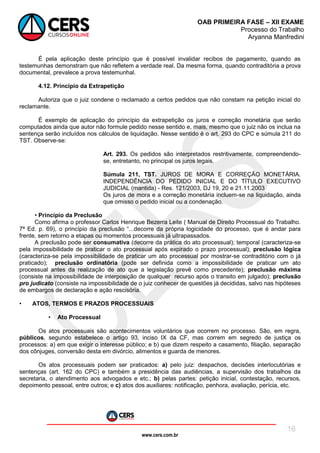 www.cers.com.br
OAB PRIMEIRA FASE – XII EXAME
Processo do Trabalho
Aryanna Manfredini
16
É pela aplicação deste princípio que é possível invalidar recibos de pagamento, quando as
testemunhas demonstram que não refletem a verdade real. Da mesma forma, quando contraditória a prova
documental, prevalece a prova testemunhal.
4.12. Princípio da Extrapetição
Autoriza que o juiz condene o reclamado a certos pedidos que não constam na petição inicial do
reclamante.
É exemplo de aplicação do princípio da extrapetição os juros e correção monetária que serão
computados ainda que autor não formule pedido nesse sentido e, mais, mesmo que o juiz não os inclua na
sentença serão incluídos nos cálculos de liquidação. Nesse sentido é o art. 293 do CPC e súmula 211 do
TST. Observe-se:
Art. 293. Os pedidos são interpretados restritivamente, compreendendo-
se, entretanto, no principal os juros legais.
Súmula 211, TST. JUROS DE MORA E CORREÇÃO MONETÁRIA.
INDEPENDÊNCIA DO PEDIDO INICIAL E DO TÍTULO EXECUTIVO
JUDICIAL (mantida) - Res. 121/2003, DJ 19, 20 e 21.11.2003
Os juros de mora e a correção monetária incluem-se na liquidação, ainda
que omisso o pedido inicial ou a condenação.
• Princípio da Preclusão
Como afirma o professor Carlos Henrique Bezerra Leite ( Manual de Direito Processual do Trabalho.
7ª Ed. p. 69), o princípio da preclusão “...decorre da própria logicidade do processo, que é andar para
frente, sem retorno a etapas ou momentos processuais já ultrapassados.
A preclusão pode ser consumativa (decorre da prática do ato processual); temporal (caracteriza-se
pela impossibilidade de praticar o ato processual após expirado o prazo processual); preclusão lógica
(caracteriza-se pela impossibilidade de praticar um ato processual por mostrar-se contraditório com o já
praticado); preclusão ordinatória (pode ser definida como a impossibilidade de praticar um ato
processual antes da realização de ato que a legislação prevê como precedente); preclusão máxima
(consiste na impossibilidade de interposição de qualquer recurso após o transito em julgado); preclusão
pro judicato (consiste na impossibilidade de o juiz conhecer de questões já decididas, salvo nas hipóteses
de embargos de declaração e ação rescisória.
• ATOS, TERMOS E PRAZOS PROCESSUAIS
• Ato Processual
Os atos processuais são acontecimentos voluntários que ocorrem no processo. São, em regra,
públicos, segundo estabelece o artigo 93, inciso IX da CF, mas correm em segredo de justiça os
processos: a) em que exigir o interesse público; e b) que dizem respeito a casamento, filiação, separação
dos cônjuges, conversão desta em divórcio, alimentos e guarda de menores.
Os atos processuais podem ser praticados: a) pelo juiz: despachos, decisões interlocutórias e
sentenças (art. 162 do CPC) e também a presidência das audiências, a supervisão dos trabalhos da
secretaria, o atendimento aos advogados e etc.; b) pelas partes: petição inicial, contestação, recursos,
depoimento pessoal, entre outros; e c) atos dos auxiliares: notificação, penhora, avaliação, perícia, etc.
 