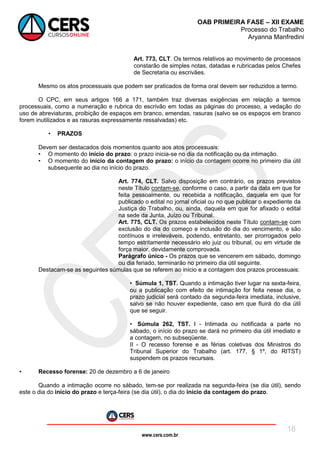 www.cers.com.br
OAB PRIMEIRA FASE – XII EXAME
Processo do Trabalho
Aryanna Manfredini
18
Art. 773, CLT. Os termos relativos ao movimento de processos
constarão de simples notas, datadas e rubricadas pelos Chefes
de Secretaria ou escrivães.
Mesmo os atos processuais que podem ser praticados de forma oral devem ser reduzidos a termo.
O CPC, em seus artigos 166 a 171, também traz diversas exigências em relação a termos
processuais, como a numeração e rubrica do escrivão em todas as páginas do processo, a vedação do
uso de abreviaturas, proibição de espaços em branco, emendas, rasuras (salvo se os espaços em branco
forem inutilizados e as rasuras expressamente ressalvadas) etc.
• PRAZOS
Devem ser destacados dois momentos quanto aos atos processuais:
• O momento do início do prazo: o prazo inicia-se no dia da notificação ou da intimação.
• O momento do início da contagem do prazo: o início da contagem ocorre no primeiro dia útil
subsequente ao dia no início do prazo.
Art. 774, CLT. Salvo disposição em contrário, os prazos previstos
neste Título contam-se, conforme o caso, a partir da data em que for
feita pessoalmente, ou recebida a notificação, daquela em que for
publicado o edital no jornal oficial ou no que publicar o expediente da
Justiça do Trabalho, ou, ainda, daquela em que for afixado o edital
na sede da Junta, Juízo ou Tribunal.
Art. 775, CLT. Os prazos estabelecidos neste Título contam-se com
exclusão do dia do começo e inclusão do dia do vencimento, e são
contínuos e irreleváveis, podendo, entretanto, ser prorrogados pelo
tempo estritamente necessário elo juiz ou tribunal, ou em virtude de
força maior, devidamente comprovada.
Parágrafo único - Os prazos que se vencerem em sábado, domingo
ou dia feriado, terminarão no primeiro dia útil seguinte.
Destacam-se as seguintes súmulas que se referem ao início e a contagem dos prazos processuais:
• Súmula 1, TST. Quando a intimação tiver lugar na sexta-feira,
ou a publicação com efeito de intimação for feita nesse dia, o
prazo judicial será contado da segunda-feira imediata, inclusive,
salvo se não houver expediente, caso em que fluirá do dia útil
que se seguir.
• Súmula 262, TST. I - Intimada ou notificada a parte no
sábado, o início do prazo se dará no primeiro dia útil imediato e
a contagem, no subseqüente.
II - O recesso forense e as férias coletivas dos Ministros do
Tribunal Superior do Trabalho (art. 177, § 1º, do RITST)
suspendem os prazos recursais.
• Recesso forense: 20 de dezembro a 6 de janeiro
Quando a intimação ocorre no sábado, tem-se por realizada na segunda-feira (se dia útil), sendo
este o dia do início do prazo e terça-feira (se dia útil), o dia do início da contagem do prazo.
 