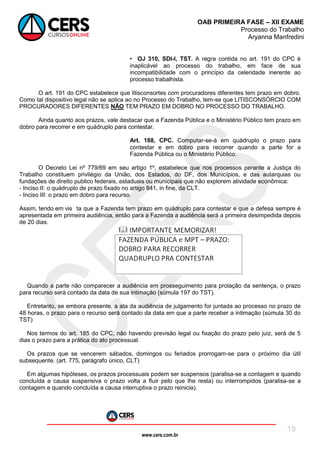 www.cers.com.br
OAB PRIMEIRA FASE – XII EXAME
Processo do Trabalho
Aryanna Manfredini
19
• OJ 310, SDI-I, TST. A regra contida no art. 191 do CPC é
inaplicável ao processo do trabalho, em face de sua
incompatibilidade com o princípio da celeridade inerente ao
processo trabalhista.
O art. 191 do CPC estabelece que litisconsortes com procuradores diferentes tem prazo em dobro.
Como tal dispositivo legal não se aplica ao no Processo do Trabalho, tem-se que LITISCONSÓRCIO COM
PROCURADORES DIFERENTES NÃO TEM PRAZO EM DOBRO NO PROCESSO DO TRABALHO.
Ainda quanto aos prazos, vale destacar que a Fazenda Pública e o Ministério Público tem prazo em
dobro para recorrer e em quádruplo para contestar.
Art. 188, CPC. Computar-se-á em quádruplo o prazo para
contestar e em dobro para recorrer quando a parte for a
Fazenda Pública ou o Ministério Público.
O Decreto Lei nº 779/69 em seu artigo 1º, estabelece que nos processos perante a Justiça do
Trabalho constituem privilégio da União, dos Estados, do DF, dos Municípios, e das autarquias ou
fundações de direito publico federais, estaduais ou municipais que não explorem atividade econômica:
- Inciso II: o quádruplo de prazo fixado no artigo 841, in fine, da CLT.
- Inciso III: o prazo em dobro para recurso.
Assim, tendo em vis ta que a Fazenda tem prazo em quádruplo para contestar e que a defesa sempre é
apresentada em primeira audiência, então para a Fazenda a audiência será a primeira desimpedida depois
de 20 dias.
Quando a parte não comparecer a audiência em prosseguimento para prolação da sentença, o prazo
para recurso será contado da data de sua intimação (súmula 197 do TST).
Entretanto, se embora presente, a ata da audiência de julgamento for juntada ao processo no prazo de
48 horas, o prazo para o recurso será contado da data em que a parte receber a intimação (súmula 30 do
TST)
Nos termos do art. 185 do CPC, não havendo previsão legal ou fixação do prazo pelo juiz, será de 5
dias o prazo para a prática do ato processual.
Os prazos que se vencerem sábados, domingos ou feriados prorrogam-se para o próximo dia útil
subsequente. (art. 775, parágrafo único, CLT)
Em algumas hipóteses, os prazos processuais podem ser suspensos (paralisa-se a contagem e quando
concluída a causa suspensiva o prazo volta a fluir pelo que lhe resta) ou interrompidos (paralisa-se a
contagem e quando concluída a causa interruptiva o prazo reinicia).
 