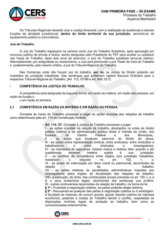 www.cers.com.br
OAB PRIMEIRA FASE – XII EXAME
Processo do Trabalho
Aryanna Manfredini
2
Os Tribunais Regionais deverão criar a Justiça Itinerante, com a realização de audiências e demais
funções de atividade jurisdicional, dentro do limite territorial de sua jurisdição, servindo-se de
equipamento público e comunitários.
Juiz do Trabalho
O Juiz do Trabalho ingressará na carreira como Juiz do Trabalho Substituto, após aprovação em
concurso público de provas e títulos, sendo designado pelo Presidente do TRT para auxiliar ou substituir
nas Varas do Trabalho. Após dois anos de exercício, o Juiz do Trabalho substituto torna-se vitalício.
Alternadamente, por antiguidade ou merecimento, o Juiz será promovido a juiz Titular da Vara do Trabalho
e, posteriormente, pelo mesmo critério, a juiz do Tribunal Regional do Trabalho.
Nas Comarcas onde não houver juiz do trabalho, por lei, os Juízes de Direito poderão ser
investidos da jurisdição trabalhista. Das sentenças que proferirem caberá Recurso Ordinário para o
respectivo Tribunal Regional do Trabalho. [Art. 112, CF/88 e Art. 668, CLT]
• COMPETÊNCIA DA JUSTIÇA DO TRABALHO
A competência será designada da seguinte forma: em razão da matéria, em razão das pessoas, em
razão da função o
u em razão do território.
2.1 COMPETÊNCIA EM RAZÃO DA MATÉRIA E EM RAZÃO DA PESSOA
Compete às Varas do Trabalho processar e julgar as ações oriundas das relações de trabalho
como determinado pelo art. 114 da Constituição Federal.
Art. 114, CF. Compete à Justiça do Trabalho processar e julgar:
I - as ações oriundas da relação de trabalho, abrangidos os entes de direito
público externo e da administração pública direta e indireta da União, dos
Estados, do Distrito Federal e dos Municípios;
II - as ações que envolvam exercício do direito de greve;
III - as ações sobre representação sindical, entre sindicatos, entre sindicatos e
trabalhadores, e entre sindicatos e empregadores;
IV - os mandados de segurança, habeas corpus e habeas data, quando o ato
questionado envolver matéria sujeita à sua jurisdição;
V - os conflitos de competência entre órgãos com jurisdição trabalhista,
ressalvado o disposto no art. 102, I, o;
VI - as ações de indenização por dano moral ou patrimonial, decorrentes da
relação de trabalho;
VII - as ações relativas às penalidades administrativas impostas aos
empregadores pelos órgãos de fiscalização das relações de trabalho;
VIII - a execução, de ofício, das contribuições sociais previstas no art. 195, I, a, e
II, e seus acréscimos legais, decorrentes das sentenças que proferir;
IX - outras controvérsias decorrentes da relação de trabalho, na forma da lei.
§ 1º - Frustrada a negociação coletiva, as partes poderão eleger árbitros.
§ 2º - Recusando-se qualquer das partes à negociação coletiva ou à arbitragem,
é facultado às mesmas, de comum acordo, ajuizar dissídio coletivo de natureza
econômica, podendo a Justiça do Trabalho decidir o conflito, respeitadas as
disposições mínimas legais de proteção ao trabalho, bem como as
convencionadas anteriormente.
 