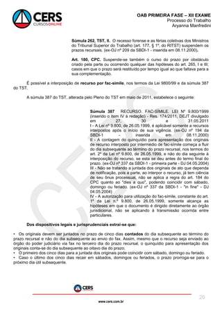 www.cers.com.br
OAB PRIMEIRA FASE – XII EXAME
Processo do Trabalho
Aryanna Manfredini
20
Súmula 262, TST, II. O recesso forense e as férias coletivas dos Ministros
do Tribunal Superior do Trabalho (art. 177, § 1º, do RITST) suspendem os
prazos recursais. (ex-OJ nº 209 da SBDI-1 - inserida em 08.11.2000).
Art. 180, CPC. Suspende-se também o curso do prazo por obstáculo
criado pela parte ou ocorrendo qualquer das hipóteses do art. 265, I e III;
casos em que o prazo será restituído por tempo igual ao que faltava para a
sua complementação.
É possível a interposição de recurso por fac-símile, nos termos da Lei 9800/99 e da súmula 387
do TST.
A súmula 387 do TST, alterada pelo Pleno do TST em maio de 2011, estabelece o seguinte:
Súmula 387 RECURSO. FAC-SÍMILE. LEI Nº 9.800/1999
(inserido o item IV à redação) - Res. 174/2011, DEJT divulgado
em 27, 30 e 31.05.2011
I - A Lei nº 9.800, de 26.05.1999, é aplicável somente a recursos
interpostos após o início de sua vigência. (ex-OJ nº 194 da
SBDI-1 - inserida em 08.11.2000)
II - A contagem do quinquídio para apresentação dos originais
de recurso interposto por intermédio de fac-símile começa a fluir
do dia subsequente ao término do prazo recursal, nos termos do
art. 2º da Lei nº 9.800, de 26.05.1999, e não do dia seguinte à
interposição do recurso, se esta se deu antes do termo final do
prazo. (ex-OJ nº 337 da SBDI-1 - primeira parte - DJ 04.05.2004)
III - Não se tratando a juntada dos originais de ato que dependa
de notificação, pois a parte, ao interpor o recurso, já tem ciência
de seu ônus processual, não se aplica a regra do art. 184 do
CPC quanto ao "dies a quo", podendo coincidir com sábado,
domingo ou feriado. (ex-OJ nº 337 da SBDI-1 - "in fine" - DJ
04.05.2004)
IV - A autorização para utilização do fac-símile, constante do art.
1º da Lei n.º 9.800, de 26.05.1999, somente alcança as
hipóteses em que o documento é dirigido diretamente ao órgão
jurisdicional, não se aplicando à transmissão ocorrida entre
particulares.
Dos dispositivos legais e jurisprudenciais extrai-se que:
• Os originais devem ser juntados no prazo de cinco dias contados do dia subsequente ao término do
prazo recursal e não do dia subsequente ao envio do fax. Assim, mesmo que o recurso seja enviado ao
órgão do poder judiciário via fax no terceiro dia do prazo recursal, o quinquídio para apresentação dos
originais conta-se do dia subsequente ao oitavo dia do prazo;
• O primeiro dos cinco dias para a juntada dos originais pode coincidir com sábado, domingo ou feriado.
• Caso o último dos cinco dias recair em sábados, domingos ou feriados, o prazo prorroga-se para o
próximo dia útil subsequente.
 