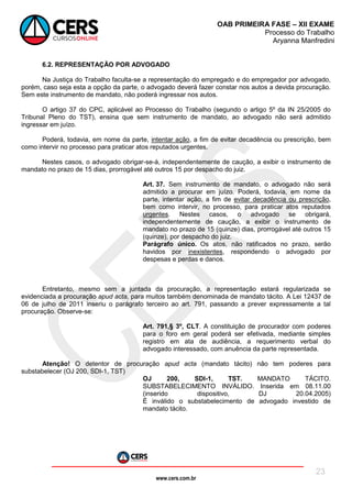 www.cers.com.br
OAB PRIMEIRA FASE – XII EXAME
Processo do Trabalho
Aryanna Manfredini
23
6.2. REPRESENTAÇÃO POR ADVOGADO
Na Justiça do Trabalho faculta-se a representação do empregado e do empregador por advogado,
porém, caso seja esta a opção da parte, o advogado deverá fazer constar nos autos a devida procuração.
Sem este instrumento de mandato, não poderá ingressar nos autos.
O artigo 37 do CPC, aplicável ao Processo do Trabalho (segundo o artigo 5º da IN 25/2005 do
Tribunal Pleno do TST), ensina que sem instrumento de mandato, ao advogado não será admitido
ingressar em juízo.
Poderá, todavia, em nome da parte, intentar ação, a fim de evitar decadência ou prescrição, bem
como intervir no processo para praticar atos reputados urgentes.
Nestes casos, o advogado obrigar-se-á, independentemente de caução, a exibir o instrumento de
mandato no prazo de 15 dias, prorrogável até outros 15 por despacho do juiz.
Art. 37. Sem instrumento de mandato, o advogado não será
admitido a procurar em juízo. Poderá, todavia, em nome da
parte, intentar ação, a fim de evitar decadência ou prescrição,
bem como intervir, no processo, para praticar atos reputados
urgentes. Nestes casos, o advogado se obrigará,
independentemente de caução, a exibir o instrumento de
mandato no prazo de 15 (quinze) dias, prorrogável até outros 15
(quinze), por despacho do juiz.
Parágrafo único. Os atos, não ratificados no prazo, serão
havidos por inexistentes, respondendo o advogado por
despesas e perdas e danos.
Entretanto, mesmo sem a juntada da procuração, a representação estará regularizada se
evidenciada a procuração apud acta, para muitos também denominada de mandato tácito. A Lei 12437 de
06 de julho de 2011 inseriu o parágrafo terceiro ao art. 791, passando a prever expressamente a tal
procuração. Observe-se:
Art. 791,§ 3º, CLT. A constituição de procurador com poderes
para o foro em geral poderá ser efetivada, mediante simples
registro em ata de audiência, a requerimento verbal do
advogado interessado, com anuência da parte representada.
Atenção! O detentor de procuração apud acta (mandato tácito) não tem poderes para
substabelecer (OJ 200, SDI-1, TST)
OJ 200, SDI-1, TST. MANDATO TÁCITO.
SUBSTABELECIMENTO INVÁLIDO. Inserida em 08.11.00
(inserido dispositivo, DJ 20.04.2005)
É inválido o substabelecimento de advogado investido de
mandato tácito.
 