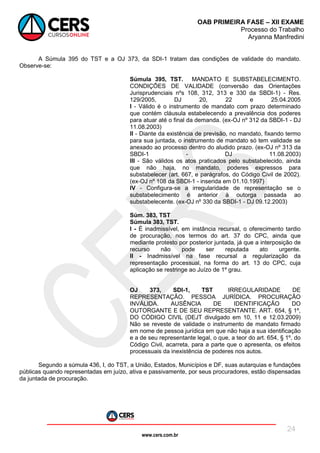 www.cers.com.br
OAB PRIMEIRA FASE – XII EXAME
Processo do Trabalho
Aryanna Manfredini
24
A Súmula 395 do TST e a OJ 373, da SDI-1 tratam das condições de validade do mandato.
Observe-se:
Súmula 395, TST. MANDATO E SUBSTABELECIMENTO.
CONDIÇÕES DE VALIDADE (conversão das Orientações
Jurisprudenciais nºs 108, 312, 313 e 330 da SBDI-1) - Res.
129/2005, DJ 20, 22 e 25.04.2005
I - Válido é o instrumento de mandato com prazo determinado
que contém cláusula estabelecendo a prevalência dos poderes
para atuar até o final da demanda. (ex-OJ nº 312 da SBDI-1 - DJ
11.08.2003)
II - Diante da existência de previsão, no mandato, fixando termo
para sua juntada, o instrumento de mandato só tem validade se
anexado ao processo dentro do aludido prazo. (ex-OJ nº 313 da
SBDI-1 - DJ 11.08.2003)
III - São válidos os atos praticados pelo substabelecido, ainda
que não haja, no mandato, poderes expressos para
substabelecer (art. 667, e parágrafos, do Código Civil de 2002).
(ex-OJ nº 108 da SBDI-1 - inserida em 01.10.1997)
IV - Configura-se a irregularidade de representação se o
substabelecimento é anterior à outorga passada ao
substabelecente. (ex-OJ nº 330 da SBDI-1 - DJ 09.12.2003)
Súm. 383, TST
Súmula 383, TST.
I - É inadmissível, em instância recursal, o oferecimento tardio
de procuração, nos termos do art. 37 do CPC, ainda que
mediante protesto por posterior juntada, já que a interposição de
recurso não pode ser reputada ato urgente.
II - Inadmissível na fase recursal a regularização da
representação processual, na forma do art. 13 do CPC, cuja
aplicação se restringe ao Juízo de 1º grau.
OJ 373, SDI-1, TST IRREGULARIDADE DE
REPRESENTAÇÃO. PESSOA JURÍDICA. PROCURAÇÃO
INVÁLIDA. AUSÊNCIA DE IDENTIFICAÇÃO DO
OUTORGANTE E DE SEU REPRESENTANTE. ART. 654, § 1º,
DO CÓDIGO CIVIL (DEJT divulgado em 10, 11 e 12.03.2009)
Não se reveste de validade o instrumento de mandato firmado
em nome de pessoa jurídica em que não haja a sua identificação
e a de seu representante legal, o que, a teor do art. 654, § 1º, do
Código Civil, acarreta, para a parte que o apresenta, os efeitos
processuais da inexistência de poderes nos autos.
Segundo a súmula 436, I, do TST, a União, Estados, Municípios e DF, suas autarquias e fundações
públicas quando representadas em juízo, ativa e passivamente, por seus procuradores, estão dispensadas
da juntada de procuração.
 