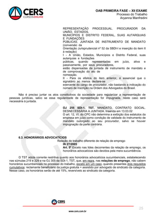 www.cers.com.br
OAB PRIMEIRA FASE – XII EXAME
Processo do Trabalho
Aryanna Manfredini
25
REPRESENTAÇÃO PROCESSUAL. PROCURADOR DA
UNIÃO, ESTADOS,
MUNICÍPIOS E DISTRITO FEDERAL, SUAS AUTARQUIAS
E FUNDAÇÕES
PÚBLICAS. JUNTADA DE INSTRUMENTO DE MANDATO
(conversão da
Orientação Jurisprudencial nº 52 da SBDI-I e inserção do item II
à redação)
I - A União, Estados, Municípios e Distrito Federal, suas
autarquias e fundações
públicas, quando representadas em juízo, ativa e
passivamente, por seus procuradores,
estão dispensadas da juntada de instrumento de mandato e
de comprovação do ato de
nomeação.
II - Para os efeitos do item anterior, é essencial que o
signatário ao menos declare-se
exercente do cargo de procurador, não bastando a indicação do
número de inscrição na Ordem dos Advogados do Brasil.
Não é preciso juntar os atos constitutivos da sociedade para regularizar a representação de
pessoas jurídicas, salvo se essa regularidade de representação for impugnada, neste caso será
necessária à juntada.
OJ 255 SDI-1, TST. MANDATO. CONTRATO SOCIAL.
DESNECESSÁRIA A JUNTADA. Inserida em 13.03.02
O art. 12, VI, do CPC não determina a exibição dos estatutos da
empresa em juízo como condição de validade do instrumento de
mandato outorgado ao seu procurador, salvo se houver
impugnação da parte contrária.
6.3. HONORÁRIOS ADVOCATÍCIOS
Relação de trabalho diferente de relação de emprego
IN 27/2005
Art. 5º Exceto nas lides decorrentes da relação de emprego, os
honorários advocatícios são devidos pela mera sucumbência.
O TST adota corrente restritiva quanto aos honorários advocatícios sucumbenciais, estabelecendo
nas súmulas 219 e 329 e na OJ 305 da SDI-1, TST, que, em regra, nas relações de emprego, não cabem
honorários sucumbenciais no processo do trabalho, exceto em um caso, quando presentes dois requisitos
cumulativos: reclamante beneficiário da justiça gratuita + assistido por advogado de sindicato da categoria.
Nesse caso, os honorários serão de até 15%, reversíveis ao sindicato da categoria.
 