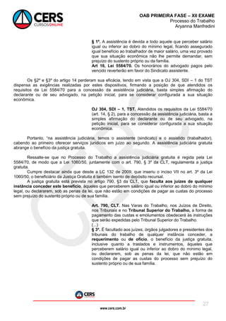 www.cers.com.br
OAB PRIMEIRA FASE – XII EXAME
Processo do Trabalho
Aryanna Manfredini
27
§ 1º. A assistência é devida a todo aquele que perceber salário
igual ou inferior ao dobro do mínimo legal, ficando assegurado
igual benefício ao trabalhador de maior salário, uma vez provado
que sua situação econômica não lhe permite demandar, sem
prejuízo do sustento próprio ou da família.
Art 16, Lei 5584/70. Os honorários do advogado pagos pelo
vencido reverterão em favor do Sindicato assistente.
Os §2º e §3º do artigo 14 perderam sua eficácia, tendo em vista que a OJ 304, SDI – 1 do TST
dispensa as exigências realizadas por estes dispositivos, firmando a posição de que atendidos os
requisitos da Lei 5584/70 para a concessão da assistência judiciária, basta simples afirmação do
declarante ou de seu advogado, na petição inicial, para se considerar configurada a sua situação
econômica.
OJ 304, SDI – 1, TST. Atendidos os requisitos da Lei 5584/70
(art. 14, § 2), para a concessão da assistência judiciária, basta a
simples afirmação do declarante ou de seu advogado, na
petição inicial, para se considerar configurada a sua situação
econômica.
Portanto, “na assistência judiciária, temos o assistente (sindicato) e o assistido (trabalhador),
cabendo ao primeiro oferecer serviços jurídicos em juízo ao segundo. A assistência judiciária gratuita
abrange o benefício da justiça gratuita.
Ressalte-se que no Processo do Trabalho a assistência judiciária gratuita é regida pela Lei
5584/70, de modo que a Lei 1060/50, juntamente com o art. 790, § 3º da CLT, regulamenta a justiça
gratuita.
Cumpre destacar ainda que desde a LC 132 de 2009, que inseriu o inciso VII no art. 3º da Lei
1060/50, o beneficiário da Justiça Gratuita é também isento de depósito recursal.
A justiça gratuita está prevista no artigo 790, §3 da CLT, que faculta aos juízes de qualquer
instância conceder este benefício, àqueles que perceberem salário igual ou inferior ao dobro do mínimo
legal, ou declararem, sob as penas da lei, que não estão em condições de pagar as custas do processo
sem prejuízo do sustento próprio ou de sua família.
Art. 790, CLT. Nas Varas do Trabalho, nos Juízos de Direito,
nos Tribunais e no Tribunal Superior do Trabalho, a forma de
pagamento das custas e emolumentos obedecerá às instruções
que serão expedidas pelo Tribunal Superior do Trabalho.
(...)
§ 3º. É facultado aos juízes, órgãos julgadores e presidentes dos
tribunais do trabalho de qualquer instância conceder, a
requerimento ou de ofício, o benefício da justiça gratuita,
inclusive quanto a traslados e instrumentos, àqueles que
perceberem salário igual ou inferior ao dobro do mínimo legal,
ou declararem, sob as penas da lei, que não estão em
condições de pagar as custas do processo sem prejuízo do
sustento próprio ou de sua família.
 