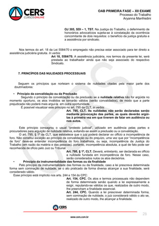 www.cers.com.br
OAB PRIMEIRA FASE – XII EXAME
Processo do Trabalho
Aryanna Manfredini
28
OJ 305, SDI – 1, TST. Na Justiça do Trabalho, o deferimento de
honorários advocatícios sujeita-se à constatação da ocorrência
concomitante de dois requisitos: o benefício da justiça gratuita e
a assistência por sindicato.
Nos termos do art. 18 da Lei 5584/70 o empregado não precisa estar associado para ter direito a
assistência judiciária gratuita. In verbis:
Art 18, 5584/70. A assistência judiciária, nos termos da presente lei, será
prestada ao trabalhador ainda que não seja associado do respectivo
Sindicato.
7. PRINCÍPIOS DAS NULIDADES PROCESSUAIS
Seguem os princípios que norteiam o sistema de nulidades citadas pela maior parte dos
doutrinadores:
• Princípio da convalidação ou da Preclusão
Segundo o princípio da convalidação ou da preclusão se a nulidade relativa não for argüida no
momento oportuno, os atos inválidos se tornarão válidos (serão convalidados), de modo que a parte
prejudicada não poderá mais argui-la em outra oportunidade.
É possível visualizar este princípio no art. 795 da CLT, in verbis:
Art. 795, CLT. As nulidades não serão declaradas senão
mediante provocação das partes, as quais deverão argüi-
las à primeira vez em que tiverem de falar em audiência ou
nos autos.
Este princípio consagrou o usual “protesto judicial”, utilizado em audiência pelas partes e
procuradores para arguição de nulidade relativa, evitando-se assim a preclusão ou a convalidação.
O art. 795, § 1º da CLT, que estabelece que o juiz poderá declarar ex officio a incompetência de
foro. Não constitui exceção ao princípio da convalidação ou do prejuízo, uma vez que por “incompetência
de foro” deve-se entender incompetência do foro trabalhista, ou seja, incompetência da Justiça do
Trabalho (em razão da matéria e das pessoas), portanto, incompetência absoluta, a qual de fato pode ser
reconhecida de ofício pelo Juiz ou Tribunal.
Art. 795, § 1º, CLT. Deverá, entretanto, ser declarada ex officio
a nulidade fundada em incompetência de foro. Nesse caso,
serão considerados nulos os atos decisórios.
• Princípio da instrumentalidade das formas ou da finalidade
Pelo princípio da instrumentalidade das formas ou da finalidade, caso a lei prescreva determinada
forma sem cominação de nulidade, se o ato praticado de forma diversa alcançar a sua finalidade, será
considerado válido.
Esse princípio está implícito nos arts. 244 e 154 do CPC:
Art. 154, CPC. Os atos e termos processuais não dependem
de forma determinada senão quando a lei expressamente a
exigir, reputando-se válidos os que, realizados de outro modo,
Ihe preencham a finalidade essencial.
Art. 244, CPC. Quando a lei prescrever determinada forma,
sem cominação de nulidade, o juiz considerará válido o ato se,
realizado de outro modo, Ihe alcançar a finalidade.
 