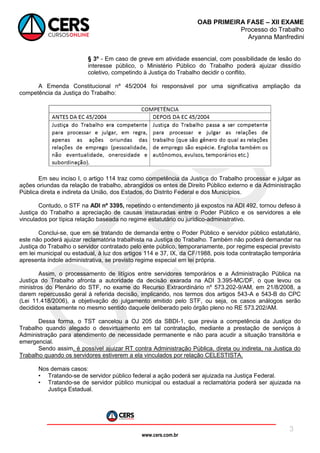 www.cers.com.br
OAB PRIMEIRA FASE – XII EXAME
Processo do Trabalho
Aryanna Manfredini
3
§ 3º - Em caso de greve em atividade essencial, com possibilidade de lesão do
interesse público, o Ministério Público do Trabalho poderá ajuizar dissídio
coletivo, competindo à Justiça do Trabalho decidir o conflito.
A Emenda Constitucional nº 45/2004 foi responsável por uma significativa ampliação da
competência da Justiça do Trabalho:
Em seu inciso I, o artigo 114 traz como competência da Justiça do Trabalho processar e julgar as
ações oriundas da relação de trabalho, abrangidos os entes de Direito Público externo e da Administração
Pública direta e indireta da União, dos Estados, do Distrito Federal e dos Municípios.
Contudo, o STF na ADI nº 3395, repetindo o entendimento já expostos na ADI 492, tornou defeso à
Justiça do Trabalho a apreciação de causas instauradas entre o Poder Público e os servidores a ele
vinculados por típica relação baseada no regime estatutário ou jurídico-administrativo.
Conclui-se, que em se tratando de demanda entre o Poder Público e servidor público estatutário,
este não poderá ajuizar reclamatória trabalhista na Justiça do Trabalho. Também não poderá demandar na
Justiça do Trabalho o servidor contratado pelo ente público, temporariamente, por regime especial previsto
em lei municipal ou estadual, à luz dos artigos 114 e 37, IX, da CF/1988, pois toda contratação temporária
apresenta índole administrativa, se previsto regime especial em lei própria.
Assim, o processamento de litígios entre servidores temporários e a Administração Pública na
Justiça do Trabalho afronta a autoridade da decisão exarada na ADI 3.395-MC/DF, o que levou os
ministros do Plenário do STF, no exame do Recurso Extraordinário nº 573.202-9/AM, em 21/8/2008, a
darem repercussão geral à referida decisão, implicando, nos termos dos artigos 543-A e 543-B do CPC
(Lei 11.418/2006), a objetivação do julgamento emitido pelo STF, ou seja, os casos análogos serão
decididos exatamente no mesmo sentido daquele deliberado pelo órgão pleno no RE 573.202/AM.
Dessa forma, o TST cancelou a OJ 205 da SBDI-1, que previa a competência da Justiça do
Trabalho quando alegado o desvirtuamento em tal contratação, mediante a prestação de serviços à
Administração para atendimento de necessidade permanente e não para acudir a situação transitória e
emergencial.
Sendo assim, é possível ajuizar RT contra Administração Pública, direta ou indireta, na Justiça do
Trabalho quando os servidores estiverem a ela vinculados por relação CELESTISTA.
Nos demais casos:
• Tratando-se de servidor público federal a ação poderá ser ajuizada na Justiça Federal.
• Tratando-se de servidor público municipal ou estadual a reclamatória poderá ser ajuizada na
Justiça Estadual.
 
