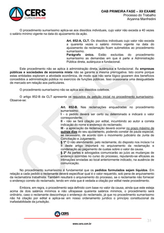 www.cers.com.br
OAB PRIMEIRA FASE – XII EXAME
Processo do Trabalho
Aryanna Manfredini
31
O procedimento sumaríssimo aplica-se aos dissídios individuais, cujo valor não exceda a 40 vezes
o salário mínimo vigente na data do ajuizamento da ação.
Art. 852-A, CLT. Os dissídios individuais cujo valor não exceda
a quarenta vezes o salário mínimo vigente na data do
ajuizamento da reclamação ficam submetidos ao procedimento
sumaríssimo.
Parágrafo único. Estão excluídas do procedimento
sumaríssimo as demandas em que é parte a Administração
Pública direta, autárquica e fundacional.
Este procedimento não se aplica à administração direta, autárquica e fundacional. Às empresas
públicas e sociedades de economia mista não se garante a mesma prerrogativa. Isto ocorre porque
estas entidades exploram a atividade econômica, de modo que não seria lógico gozarem dos benefícios
concedidos a administração pública no exercício de funções públicas. Isso ocasionaria uma desigualdade
de mercado em relação aos particulares.
O procedimento sumaríssimo não se aplica aos dissídios coletivos.
O artigo 852-B da CLT apresenta os requisitos da petição inicial no procedimento sumaríssimo.
Observe-se:
Art. 852-B. Nas reclamações enquadradas no procedimento
sumaríssimo:
I - o pedido deverá ser certo ou determinado e indicará o valor
correspondente;
II - não se fará citação por edital, incumbindo ao autor a correta
indicação do nome e endereço do reclamado;
III - a apreciação da reclamação deverá ocorrer no prazo máximo de
quinze dias do seu ajuizamento, podendo constar de pauta especial,
se necessário, de acordo com o movimento judiciário da Junta de
Conciliação e Julgamento.
§ 1º O não atendimento, pelo reclamante, do disposto nos incisos I e
II deste artigo importará no arquivamento da reclamação e
condenação ao pagamento de custas sobre o valor da causa.
§ 2º As partes e advogados comunicarão ao juízo as mudanças de
endereço ocorridas no curso do processo, reputando-se eficazes as
intimações enviadas ao local anteriormente indicado, na ausência de
comunicação.
No procedimento sumaríssimo é fundamental que os pedidos formulados sejam líquidos. Em
relação a cada pedido o reclamante deverá especificar qual é o valor requerido, sob pena de arquivamento
da reclamatória trabalhista. Também resultará o arquivamento do processo, se o reclamante não fornecer
o endereço correto do reclamado, tendo em vista que é vedada a citação por edital neste procedimento.
Embora, em regra, o procedimento seja definido com base no valor da causa, ainda que este esteja
acima de dois salários mínimos e não ultrapasse quarenta salários mínimos, o procedimento será
ordinário, caso o reclamante desconheça o endereço do reclamado, já que no procedimento sumaríssimo
não há citação por edital e aplica-se em nosso ordenamento jurídico o princípio constitucional da
inafastabilidade da jurisdição.
 
