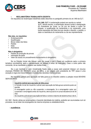 www.cers.com.br
OAB PRIMEIRA FASE – XII EXAME
Processo do Trabalho
Aryanna Manfredini
34
• RECLAMATÓRIA TRABALHISTA ESCRITA
Os requisitos da reclamação trabalhista estão descritos no parágrafo primeiro do art. 840 da CLT.
Art. 840, CLT. A reclamação poderá ser escrita ou verbal.
§ 1º. Sendo escrita, a reclamação deverá conter a designação
do Presidente da Junta, ou do juiz de direito a quem for
dirigida, a qualificação do reclamante e do reclamado, uma
breve exposição dos fatos de que resulte o dissídio, o pedido, a
data e a assinatura do reclamante ou de seu representante.
São eles, os requisitos:
• Endereçamento
• Qualificação
• Breve relato dos fatos
• Pedido
• Data
• Assinatura
Não é obrigatório:
• Pedido de produção de provas
• Intimação da parte
• Valor da causa (no procedimento sumaríssimo é obrigatório)
Se na Petição Inicial não houver valor da causa, o juiz o fixará em audiência após a primeira
tentativa conciliatória( após a apresentação da defesa e antes da instrução). Caso a outra parte não
concorde, irá se manifestar e reiterar nas razões finais.
Se o juiz mantiver o valor inicialmente fixado para a causa será possível interpor um recurso
chamado PEDIDO DE REVISÃO prazo de 48hrs, a ser julgado pelo presidente do TRT (essa é uma
exceção à regra da irrecorribilidade imediata das decisões interlocutórias).
No Inquérito judicial para apuração de falta grave e no Dissídio coletivo a petição inicial DEVERÁ
SER ESCRITA.
Art. 842 - Sendo várias as reclamações e havendo identidade de matéria, poderão ser acumuladas num só
processo, se se tratar de empregados da mesma empresa ou estabelecimento.
• AUDIÊNCIA
 