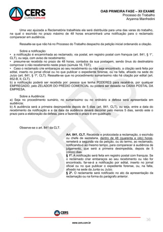 www.cers.com.br
OAB PRIMEIRA FASE – XII EXAME
Processo do Trabalho
Aryanna Manfredini
36
Uma vez ajuizada a Reclamatória trabalhista ela será distribuída para uma das varas do trabalho,
na qual o escrivão no prazo máximo de 48 horas encaminhará uma notificação para o reclamado
comparecer em audiência.
Ressalte-se que não há no Processo do Trabalho despacho da petição inicial ordenando a citação.
Sobre a notificação:
• a notificação é encaminhada ao reclamado, via postal, em registro postal com franquia (art. 841, § 1°,
CLT), ou seja, com aviso de recebimento;
• presume-se recebida no prazo de 48 horas, contados da sua postagem, sendo ônus do destinatário
comprovar o não recebimento neste prazo (súmula 16, TST);
• Caso o reclamado crie embaraços ao seu recebimento ou não seja encontrado, a citação será feita por
edital, inserto no jornal oficial ou no que publicar o expediente forense, ou na falta, afixado na sede do
Juízo (art. 841, § 1º, CLT). Ressalte-se que no procedimento sumaríssimo não há citação por edital (art.
852-B, II, CLT).
b) a notificação poderá ser recebida por: pessoa que tenha PODERES para recebê-la, por qualquer
EMPREGADO, pelo ZELADOR DO PRÉDIO COMERCIAL ou poderá ser deixada na CAIXA POSTAL DA
EMPRESA.
Sobre a Audiência:
a) Seja no procedimento sumário, no sumaríssimo ou no ordinário a defesa será apresentada em
audiência;
b) A audiência será a primeira desimpedida depois de 5 dias (art. 841, CLT), ou seja, entre a data do
recebimento da notificação e a da data da audiência deverá decorrer pelo menos 5 dias, sendo este o
prazo para a elaboração da defesa, para a fazenda o prazo é em quadruplo
Observe-se o art. 841 da CLT.
Art. 841, CLT. Recebida e protocolada a reclamação, o escrivão
ou chefe de secretaria, dentro de 48 (quarenta e oito) horas,
remeterá a segunda via da petição, ou do termo, ao reclamado,
notificando-o ao mesmo tempo, para comparecer à audiência de
julgamento, que será a primeira desimpedida, depois de 5
(cinco) dias.
§ 1º. A notificação será feita em registro postal com franquia. Se
o reclamado criar embaraços ao seu recebimento ou não for
encontrado, far-se-á a notificação por edital, inserto no jornal
oficial ou no que publicar o expediente forense, ou, na falta,
afixado na sede da Junta ou Juízo.
§ 2º. O reclamante será notificado no ato da apresentação da
reclamação ou na forma do parágrafo anterior.
 
