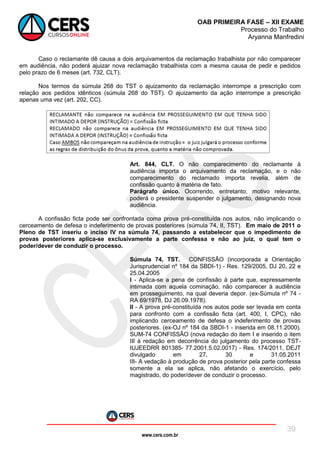 www.cers.com.br
OAB PRIMEIRA FASE – XII EXAME
Processo do Trabalho
Aryanna Manfredini
39
Caso o reclamante dê causa a dois arquivamentos da reclamação trabalhista por não comparecer
em audiência, não poderá ajuizar nova reclamação trabalhista com a mesma causa de pedir e pedidos
pelo prazo de 6 meses (art. 732, CLT).
Nos termos da súmula 268 do TST o ajuizamento da reclamação interrompe a prescrição com
relação aos pedidos idênticos (súmula 268 do TST). O ajuizamento da ação interrompe a prescrição
apenas uma vez (art. 202, CC).
Art. 844, CLT. O não comparecimento do reclamante à
audiência importa o arquivamento da reclamação, e o não
comparecimento do reclamado importa revelia, além de
confissão quanto à matéria de fato.
Parágrafo único. Ocorrendo, entretanto, motivo relevante,
poderá o presidente suspender o julgamento, designando nova
audiência.
A confissão ficta pode ser confrontada coma prova pré-constituída nos autos, não implicando o
cerceamento de defesa o indeferimento de provas posteriores (súmula 74, II, TST). Em maio de 2011 o
Pleno de TST inseriu o inciso IV na súmula 74, passando a estabelecer que o impedimento de
provas posteriores aplica-se exclusivamente a parte confessa e não ao juiz, o qual tem o
poder/dever de conduzir o processo.
Súmula 74, TST. CONFISSÃO (incorporada a Orientação
Jurisprudencial nº 184 da SBDI-1) - Res. 129/2005, DJ 20, 22 e
25.04.2005
I - Aplica-se a pena de confissão à parte que, expressamente
intimada com aquela cominação, não comparecer à audiência
em prosseguimento, na qual deveria depor. (ex-Súmula nº 74 -
RA 69/1978, DJ 26.09.1978).
II - A prova pré-constituída nos autos pode ser levada em conta
para confronto com a confissão ficta (art. 400, I, CPC), não
implicando cerceamento de defesa o indeferimento de provas
posteriores. (ex-OJ nº 184 da SBDI-1 - inserida em 08.11.2000).
SUM-74 CONFISSÃO (nova redação do item I e inserido o item
III à redação em decorrência do julgamento do processo TST-
IUJEEDRR 801385- 77.2001.5.02.0017) - Res. 174/2011, DEJT
divulgado em 27, 30 e 31.05.2011
III- A vedação à produção de prova posterior pela parte confessa
somente a ela se aplica, não afetando o exercício, pelo
magistrado, do poder/dever de conduzir o processo.
 