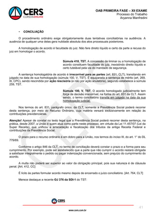 www.cers.com.br
OAB PRIMEIRA FASE – XII EXAME
Processo do Trabalho
Aryanna Manfredini
41
• CONCILIAÇÃO
O procedimento ordinário exige obrigatoriamente duas tentativas conciliatórias na audiência. A
ausência de qualquer uma delas gera nulidade absoluta dos atos processuais posteriores.
A homologação de acordo é faculdade do juiz. Não fere direito líquido e certo da parte a recusa do
juiz em homologar o acordo.
Súmula 418, TST. A concessão de liminar ou a homologação de
acordo constituem faculdade do juiz, inexistindo direito líquido e
certo tutelável pela via do mandado de segurança.
A sentença homologatória de acordo é irrecorrível para as partes (art. 831, CLT), transitando em
julgado na data de sua homologação (súmula 100, V, TST). É equiparada a sentença de mérito (art. 269,
III, CPC), sendo rescindida por ação rescisória (e não por ação anulatória), segundo estabelece a súmula
259, TST.
Súmula 100, V, TST. O acordo homologado judicialmente tem
força de decisão irrecorrível, na forma do art. 831 da CLT. Assim
sendo, o termo conciliatório transita em julgado na data da sua
homologação judicial.
Nos termos do art. 831, parágrafo único, da CLT, somente a Previdência Social poderá recorrer
desta sentença, por meio do Recurso Ordinário, cuja matéria versará exclusivamente em relação às
contribuições previdenciárias.
Atenção! Apesar de constar no texto legal que a Previdência Social poderá recorrer desta sentença, na
prática, desde 2007, a União é quem atua como parte neste processo, em virtude da Lei 11.457/07 (Lei da
Super Receita), que unificou a arrecadação e fiscalização dos tributos da antiga Receita Federal e
contribuições da Previdência Social.
O prazo para o recurso ordinário é em dobro para a União, nos termos do inciso III, do art. 1° do DL
779/69.
Conforme o artigo 846 da CLT, no termo de conciliação deverá constar o prazo e a forma para seu
cumprimento. Por exemplo, pode ser estabelecido que a parte que não cumprir o acordo restará obrigada
a satisfazer integralmente o pedido ou pagar indenização convencionada, sem prejuízo do cumprimento do
acordo.
A multa não poderá ser superior ao valor da obrigação principal, pois sua natureza é de cláusula
penal. [Art. 412, CC]
É lícito às partes formular acordo mesmo depois de encerrado o juízo conciliatório. [Art. 764, CLT]
Merece destaque a recente OJ 376 da SDI-1 do TST:
 