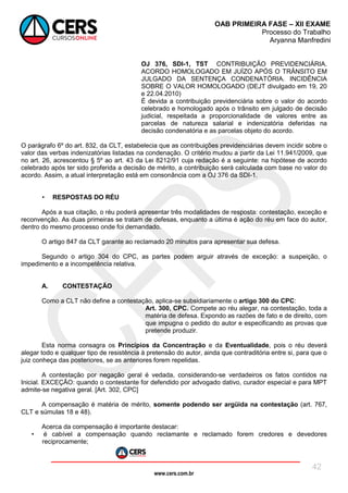 www.cers.com.br
OAB PRIMEIRA FASE – XII EXAME
Processo do Trabalho
Aryanna Manfredini
42
OJ 376, SDI-1, TST CONTRIBUIÇÃO PREVIDENCIÁRIA.
ACORDO HOMOLOGADO EM JUÍZO APÓS O TRÂNSITO EM
JULGADO DA SENTENÇA CONDENATÓRIA. INCIDÊNCIA
SOBRE O VALOR HOMOLOGADO (DEJT divulgado em 19, 20
e 22.04.2010)
É devida a contribuição previdenciária sobre o valor do acordo
celebrado e homologado após o trânsito em julgado de decisão
judicial, respeitada a proporcionalidade de valores entre as
parcelas de natureza salarial e indenizatória deferidas na
decisão condenatória e as parcelas objeto do acordo.
O parágrafo 6º do art. 832, da CLT, estabelecia que as contribuições previdenciárias devem incidir sobre o
valor das verbas indenizatórias listadas na condenação. O critério mudou a partir da Lei 11.941/2009, que
no art. 26, acrescentou § 5º ao art. 43 da Lei 8212/91 cuja redação é a seguinte: na hipótese de acordo
celebrado após ter sido proferida a decisão de mérito, a contribuição será calculada com base no valor do
acordo. Assim, a atual interpretação está em consonância com a OJ 376 da SDI-1.
• RESPOSTAS DO RÉU
Após a sua citação, o réu poderá apresentar três modalidades de resposta: contestação, exceção e
reconvenção. As duas primeiras se tratam de defesas, enquanto a última é ação do réu em face do autor,
dentro do mesmo processo onde foi demandado.
O artigo 847 da CLT garante ao reclamado 20 minutos para apresentar sua defesa.
Segundo o artigo 304 do CPC, as partes podem arguir através de exceção: a suspeição, o
impedimento e a incompetência relativa.
A. CONTESTAÇÃO
Como a CLT não define a contestação, aplica-se subsidiariamente o artigo 300 do CPC:
Art. 300, CPC. Compete ao réu alegar, na contestação, toda a
matéria de defesa. Expondo as razões de fato e de direito, com
que impugna o pedido do autor e especificando as provas que
pretende produzir.
Esta norma consagra os Princípios da Concentração e da Eventualidade, pois o réu deverá
alegar todo e qualquer tipo de resistência à pretensão do autor, ainda que contraditória entre si, para que o
juiz conheça das posteriores, se as anteriores forem repelidas.
A contestação por negação geral é vedada, considerando-se verdadeiros os fatos contidos na
Inicial. EXCEÇÃO: quando o contestante for defendido por advogado dativo, curador especial e para MPT
admite-se negativa geral. [Art. 302, CPC]
A compensação é matéria de mérito, somente podendo ser argüida na contestação (art. 767,
CLT e súmulas 18 e 48).
Acerca da compensação é importante destacar:
• é cabível a compensação quando reclamante e reclamado forem credores e devedores
reciprocamente;
 